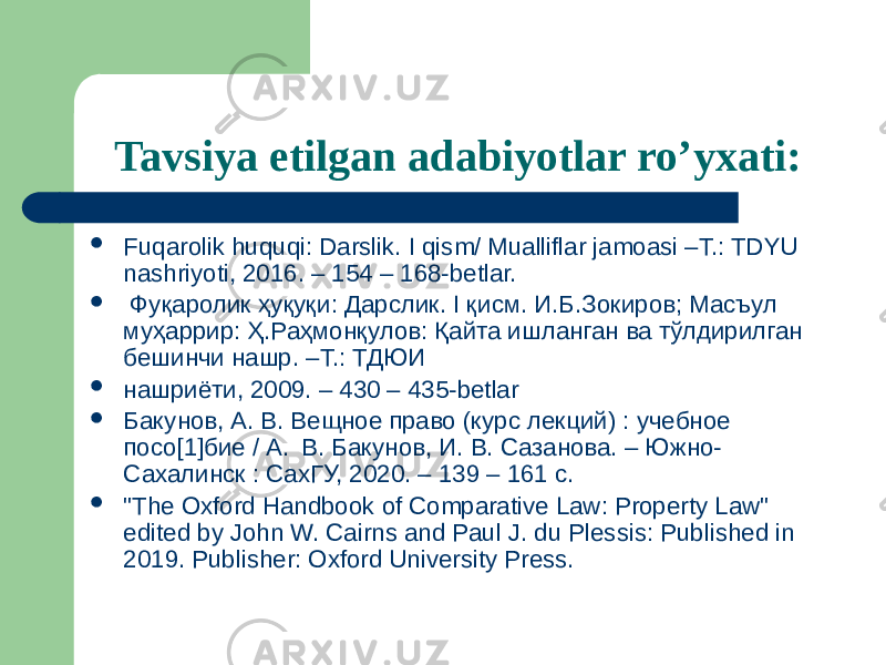 Tavsiya etilgan adabiyotlar ro’yxati:  Fuqarolik huquqi: Darslik. I qism/ Mualliflar jamoasi –T.: TDYU nashriyoti, 2016. – 154 – 168-betlar.  Фуқаролик ҳуқуқи: Дарслик. I қисм. И.Б.Зокиров; Масъул муҳаррир: Ҳ.Раҳмонқулов: Қайта ишланган ва тўлдирилган бешинчи нашр. –Т.: ТДЮИ  нашриёти, 2009. – 430 – 435-betlar  Бакунов, А. В. Вещное право (курс лекций) : учебное посо[1]бие / А. В. Бакунов, И. В. Сазанова. – Южно- Сахалинск : СахГУ, 2020. – 139 – 161 c.  &#34;The Oxford Handbook of Comparative Law: Property Law&#34; edited by John W. Cairns and Paul J. du Plessis: Published in 2019. Publisher: Oxford University Press. 