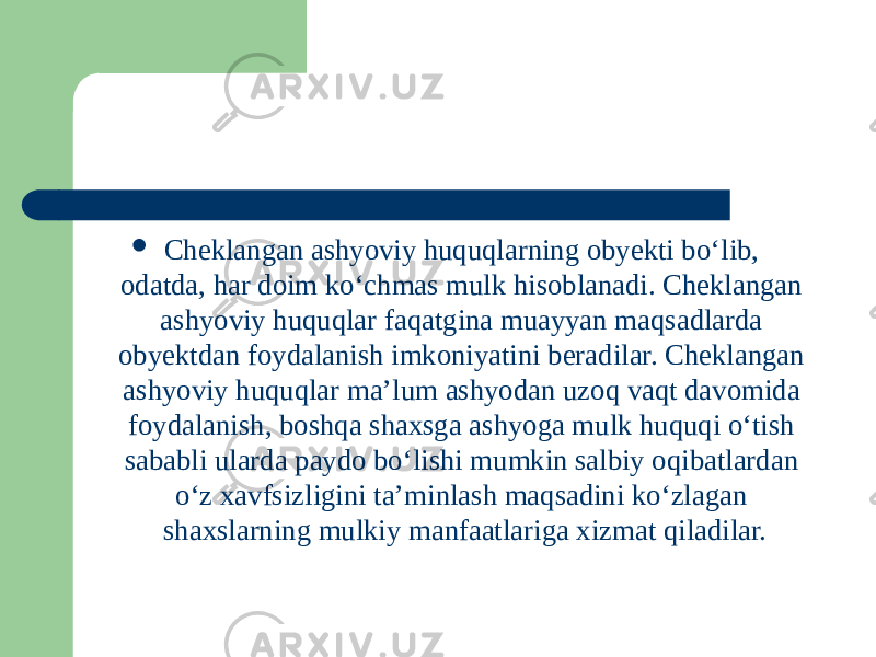  Cheklangan ashyoviy huquqlarning obyekti boʻlib, odatda, har doim koʻchmas mulk hisoblanadi. Cheklangan ashyoviy huquqlar faqatgina muayyan maqsadlarda obyektdan foydalanish imkoniyatini beradilar. Cheklangan ashyoviy huquqlar ma’lum ashyodan uzoq vaqt davomida foydalanish, boshqa shaxsga ashyoga mulk huquqi oʻtish sababli ularda paydo boʻlishi mumkin salbiy oqibatlardan oʻz xavfsizligini ta’minlash maqsadini koʻzlagan shaxslarning mulkiy manfaatlariga xizmat qiladilar. 