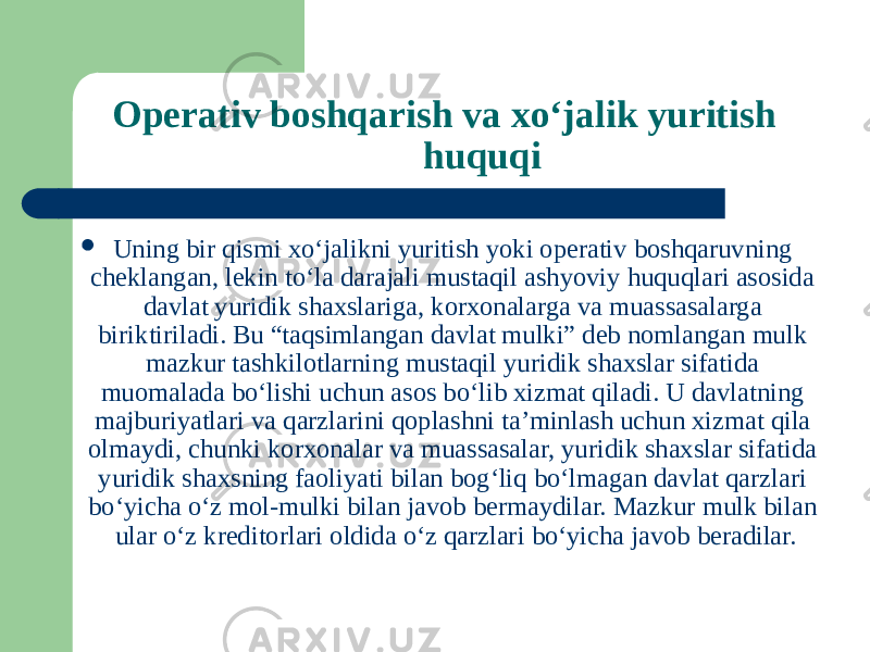 Operativ boshqarish va xo‘jalik yuritish huquqi  Uning bir qismi xoʻjalikni yuritish yoki operativ boshqaruvning cheklangan, lekin toʻla darajali mustaqil ashyoviy huquqlari asosida davlat yuridik shaxslariga, korxonalarga va muassasalarga biriktiriladi. Bu “taqsimlangan davlat mulki” deb nomlangan mulk mazkur tashkilotlarning mustaqil yuridik shaxslar sifatida muomalada boʻlishi uchun asos boʻlib xizmat qiladi. U davlatning majburiyatlari va qarzlarini qoplashni ta’minlash uchun xizmat qila olmaydi, chunki korxonalar va muassasalar, yuridik shaxslar sifatida yuridik shaxsning faoliyati bilan bogʻliq boʻlmagan davlat qarzlari boʻyicha oʻz mol-mulki bilan javob bermaydilar. Mazkur mulk bilan ular oʻz kreditorlari oldida oʻz qarzlari boʻyicha javob beradilar. 