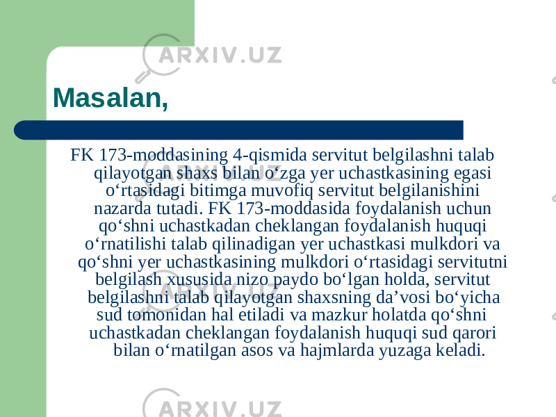 Masalan, FK 173-moddasining 4-qismida servitut belgilashni talab qilayotgan shaxs bilan oʻzga yer uchastkasining egasi oʻrtasidagi bitimga muvofiq servitut belgilanishini nazarda tutadi. FK 173-moddasida foydalanish uchun qoʻshni uchastkadan cheklangan foydalanish huquqi oʻrnatilishi talab qilinadigan yer uchastkasi mulkdori va qoʻshni yer uchastkasining mulkdori oʻrtasidagi servitutni belgilash xususida nizo paydo boʻlgan holda, servitut belgilashni talab qilayotgan shaxsning da’vosi boʻyicha sud tomonidan hal etiladi va mazkur holatda qoʻshni uchastkadan cheklangan foydalanish huquqi sud qarori bilan oʻrnatilgan asos va hajmlarda yuzaga keladi. 