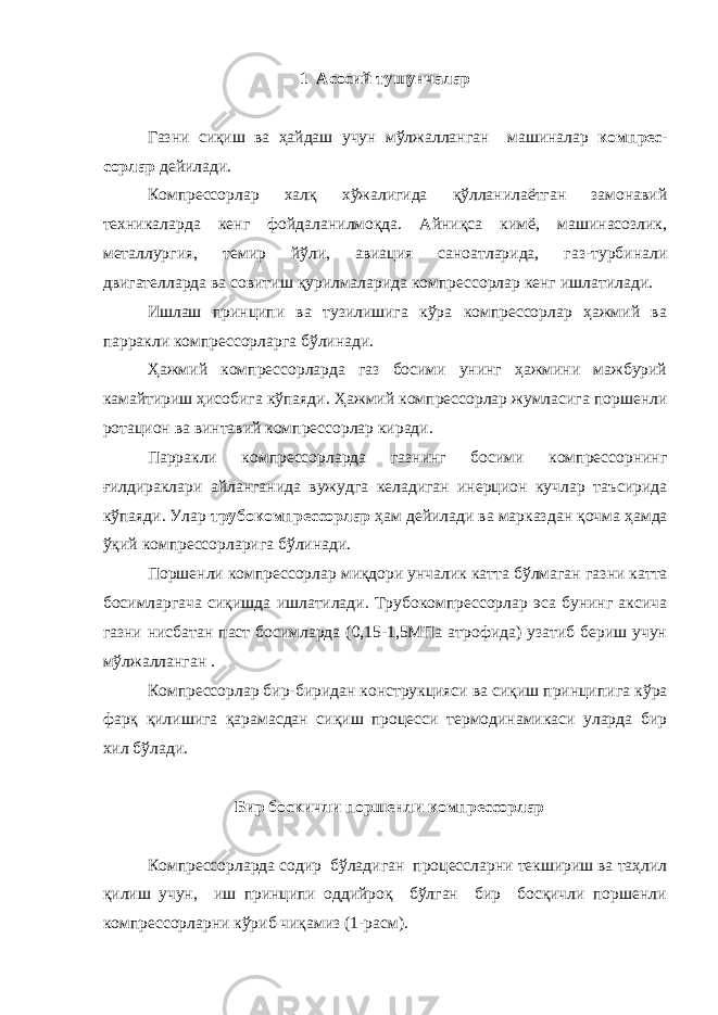 1 Асосий тушунчалар Газни сиқиш ва ҳайдаш учун мўлжалланган машиналар компрес - сорлар дейилади. Компрессорлар халқ хўжалигида қўлланилаётган замонавий техникаларда кенг фойдаланилмоқда. Айниқса кимё, машинасозлик, металлургия, темир йўли, авиация саноатларида, газ-турбинали двигателларда ва совитиш қурилмаларида компрессорлар кенг ишла тилади. Ишлаш принципи ва тузилишига кўра компрессорлар ҳажмий ва парракли компрессорларга бўлинади. Ҳажмий компрессорларда газ босими унинг ҳажмини мажбурий камайтириш ҳисобига кўпаяди. Ҳажмий компрессорлар жумласига пор шенли ротацион ва винтавий компрессорлар киради. Парракли компрессорларда газнинг босими компрессорнинг ғилдираклари айланганида вужудга келадиган инерцион кучлар таъсирида кўпаяди. Улар трубокомпрессорлар ҳам дейилади ва марказ дан қочма ҳамда ўқий компрессорларига бўлинади. Поршенли компрессорлар миқдори унчалик катта бўлмаган газ ни катта босимларгача сиқишда ишлатилади. Трубокомпрессорлар эса бунинг аксича газни нисбатан паст босимларда (0,15-1,5МПа атрофида) узатиб бериш учун мўлжалланган . Компрессорлар бир-биридан конструкцияси ва сиқиш принципи га кўра фарқ қилишига қарамасдан сиқиш процесси термодинамикаси уларда бир хил бўлади. Бир боскичли поршенли компрессорлар Компрессорларда содир бўладиган процессларни текшириш ва таҳлил қилиш учун, иш принципи оддийроқ бўлган бир босқичли поршенли компрессорларни кўриб чиқамиз (1-расм). 