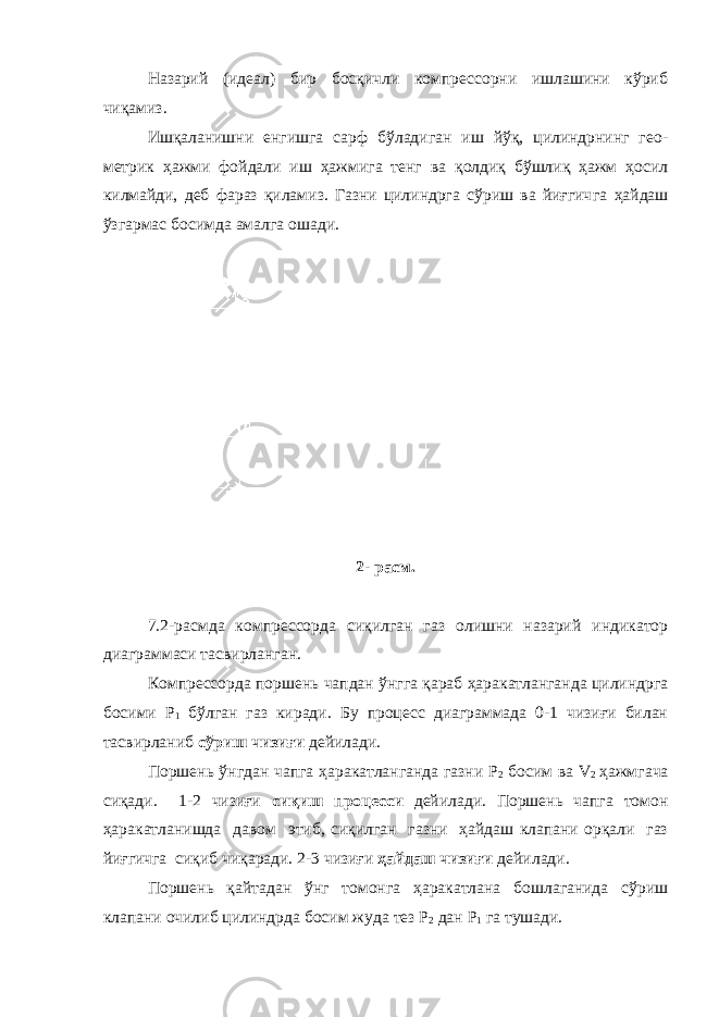 Назарий (идеал) бир босқичли компрессорни ишлашини кўриб чиқамиз. Ишқаланишни енгишга сарф бўладиган иш йўқ, цилиндрнинг гео - метрик ҳажми фойдали иш ҳажмига тенг ва қолдиқ бўшлиқ ҳажм ҳосил килмайди, деб фараз қиламиз. Газни цилиндрга сўриш ва йиғгич га ҳайдаш ўзгармас босимда амалга ошади. 2- расм. 7.2-расмда компрессорда сиқилган газ олишни назарий индикатор диаграммаси тасвирланган. Компрессорда поршень чапдан ўнгга қараб ҳаракатланганда цилиндрга босими Р 1 бўлган газ киради. Бу процесс диаграммада 0-1 чизиғи билан тасвирланиб сўриш чизиғи дейилади. Поршень ўнгдан чапга ҳаракатланганда газни Р 2 босим ва V 2 ҳажмгача сиқади. 1-2 чизиғи сиқиш процесси дейилади. Поршень чапга томон ҳаракатланишда давом этиб, сиқилган газни ҳайдаш клапани орқали газ йиғгичга сиқиб чиқаради. 2-3 чизиғи ҳайдаш чизиғи дейилади. Поршень қайтадан ўнг томонга ҳаракатлана бошлаганида сўриш клапани очилиб цилиндрда босим жуда тез Р 2 дан Р 1 га тушади. 