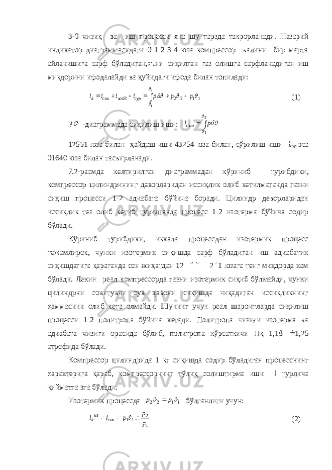 3-0 чизиқ ва иш процесси яна шу тарзда такрорланади. Назарий индикатор диаграммасидаги 0-1-2-3-4 юза компрессор валини бир марта айланишига сарф бўладиган,яъни сиқилган газ олишга сарф ланадиган иш миқдорини ифодалайди ва қуйидаги ифода билан то пилади:11 2 2 2 1      p p p l l l l сур хайд сик k        (1) Р  -диаграммада сиқилиш иши:   2 1    pd lcии 12561 юза билан ҳайдаш иши 43254 юза билан, сўрилиш иши l сур эса 01640 юза билан тасвирланади. 7.2-расмда келтирилган диаграммадан кўриниб турибди ки, компрессор цилиндрининг деворларидан иссиқлик олиб кетилма ганда газни сиқиш процесси 1-2 адиабата бўйича боради. Цилиндр деворларидан иссиқлик тез олиб кетиб турилганда процесс 1-2 изотерма бўйича содир бўлади. Кўриниб турибдики, иккала процессдан изотермик процесс тежамлирок, чунки изотермик сиқишда сарф бўладиган иш адиабатик сиқишдагига қараганда сон жиҳатдан 12 &#34; 2 &#39; 1 юзага тенг миқдорда кам бўлади. Лекин реал компрессорда газни изотермик сиқиб бўл майди, чунки цилиндрни совитувчи сув ҳавони сиқишда чиқадиган иссиқликнинг ҳаммасини олиб кета олмайди. Шунинг учун реал шаро итларда сиқилиш процесси 1-2 политропа бўйича кетади. Политропа чизиғи изотерма ва адиабата чизиғи орасида бўлиб, политропа кўр саткичи Пқ 1,18  1,25 атрофида бўлади. Компрессор цилиндрида 1 кг сиқишда содир бўладиган про цесснинг характерига қараб, компрессорнинг тўлиқ солиштирма иши l турлича қийматга эга бўлади. Изотермик процессда 1 1 2 2   p p  бўлганлиги учун: 1 2 11 ln p p p l l сик изk    (2) 