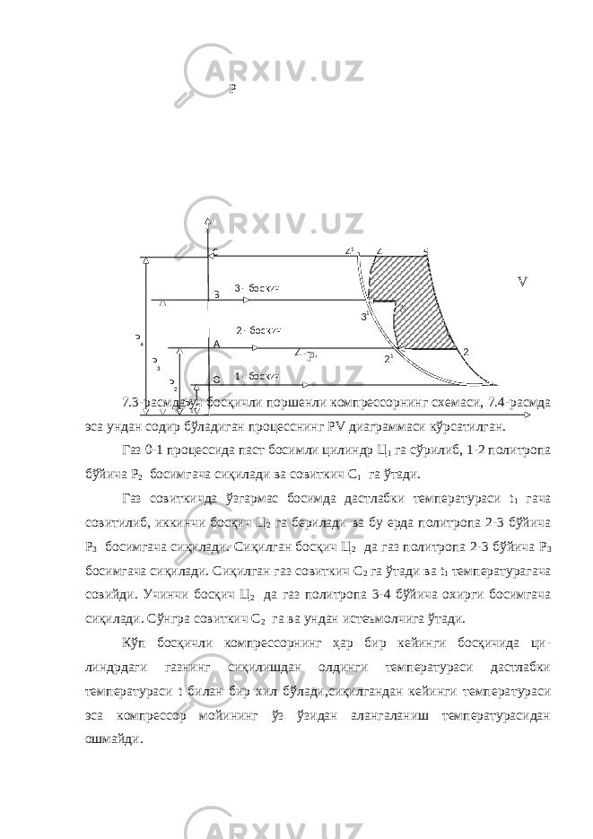  P V 4-расм. 7.3-расмда уч босқичли поршенли компрессорнинг схема си, 7.4-расмда эса ундан содир бўладиган процесснинг Р V диаграммаси кўрсатилган. Газ 0-1 процессида паст босимли цилиндр Ц 1 га сўрилиб, 1-2 политропа бўйича Р 2 босимгача сиқилади ва совиткич С 1 га ўтади. Газ совиткичда ўзгармас босимда дастлабки температураси t 1 гача совитилиб, иккинчи босқич Ц 2 га берилади ва бу ерда политропа 2-3 бўйича Р 3 босимгача сиқилади. Сиқилган босқич Ц 2 да газ политропа 2-3 бўйича Р 3 босимгача сиқилади. Сиқилган газ совиткич С 2 га ўтади ва t 1 температурагача совийди. Учинчи босқич Ц 2 да газ политропа 3-4 бўйича охирги босимгача сиқилади. Сўнгра совиткич С 2 га ва ундан истеъмолчига ўтади. Кўп босқичли компрессорнинг ҳар бир кейинги босқичида ци - линдрдаги газнинг сиқилишдан олдинги температураси дастлабки температураси t билан бир хил бўлади,сиқилгандан кейинги темпера тураси эса компрессор мойининг ўз ўзидан алангаланиш температурасидан ошмайди. Р 4 Р 3 Р 2 Р 1 3 - боскич 1 - боскичС В А О 4 1 4 5 3 1 3 2 1 22 - боскич 