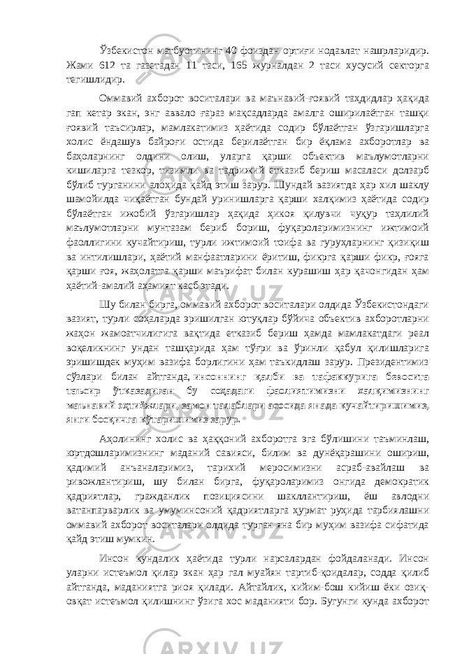 Ўзбекистон матбуотининг 40 фоиздан ортиғи нодавлат нашрларидир. Жами 612 та газетадан 11 таси, 165 журналдан 2 таси хусусий секторга тегишлидир. Оммавий ахборот воситалари ва маънавий-ғоявий таҳдидлар ҳақида гап кетар экан, энг аввало ғараз мақсадларда амалга оширилаётган ташқи ғоявий таъсирлар, мамлакатимиз ҳаётида содир бўлаётган ўзгаришларга холис ёндашув байроғи остида берилаётган бир ёқлама ахборотлар ва баҳоларнинг олдини олиш, уларга қарши объектив маълумотларни кишиларга тезкор, тизимли ва тадрижий етказиб бериш масаласи долзарб бўлиб турганини алоҳида қайд этиш зарур. Шундай вазиятда ҳар хил шаклу шамойилда чиқаётган бундай уринишларга қарши халқимиз ҳаётида содир бўлаётган ижобий ўзгаришлар ҳақида ҳикоя қилувчи чуқур таҳлилий маълумотларни мунтазам бериб бориш, фуқароларимизнинг ижтимоий фаоллигини кучайтириш, турли ижтимоий тоифа ва гуруҳларнинг қизиқиш ва интилишлари, ҳаётий манфаатларини ёритиш, фикрга қарши фикр, ғояга қарши ғоя, жаҳолатга қарши маърифат билан курашиш ҳар қачонгидан ҳам ҳаётий-амалий аҳамият касб этади. Шу билан бирга, оммавий ахборот воситалари олдида Ўзбекистондаги вазият, турли соҳаларда эришилган ютуқлар бўйича объектив ахборотларни жаҳон жамоатчилигига вақтида етказиб бериш ҳамда мамлакатдаги реал воқеликнинг ундан ташқарида ҳам тўғри ва ўринли қабул қилишларига эришишдек муҳим вазифа борлигини ҳам таъкидлаш зарур. Президентимиз сўзлари билан айтганда,   инсоннинг қалби ва тафаккурига бевосита таъсир ўтказадиган бу соҳадаги фаолиятимизни халқимизнинг маънавий эҳтиёжлари, замон талаблари асосида янада кучайтиришимиз, янги босқичга кўтаришимиз зарур. Аҳолининг холис ва ҳаққоний ахборотга эга бўлишини таъминлаш, юртдошларимизнинг маданий савияси, билим ва дунёқарашини ошириш, қадимий анъаналаримиз, тарихий меросимизни асраб-авайлаш ва ривожлантириш, шу билан бирга, фуқароларимиз онгида демократик қадриятлар, гражданлик позициясини шакллантириш, ёш авлодни ватанпарварлик ва умуминсоний қадриятларга ҳурмат руҳида тарбиялашни оммавий ахборот воситалари олдида турган яна бир муҳим вазифа сифатида қайд этиш мумкин. Инсон кундалик ҳаётида турли нарсалардан фойдаланади. Инсон уларни истеъмол қилар экан ҳар гал муайян тартиб-қоидалар, содда қилиб айтганда, маданиятга риоя қилади. Айтайлик, кийим-бош кийиш ёки озиқ- овқат истеъмол қилишнинг ўзига хос маданияти бор. Бугунги кунда ахборот 