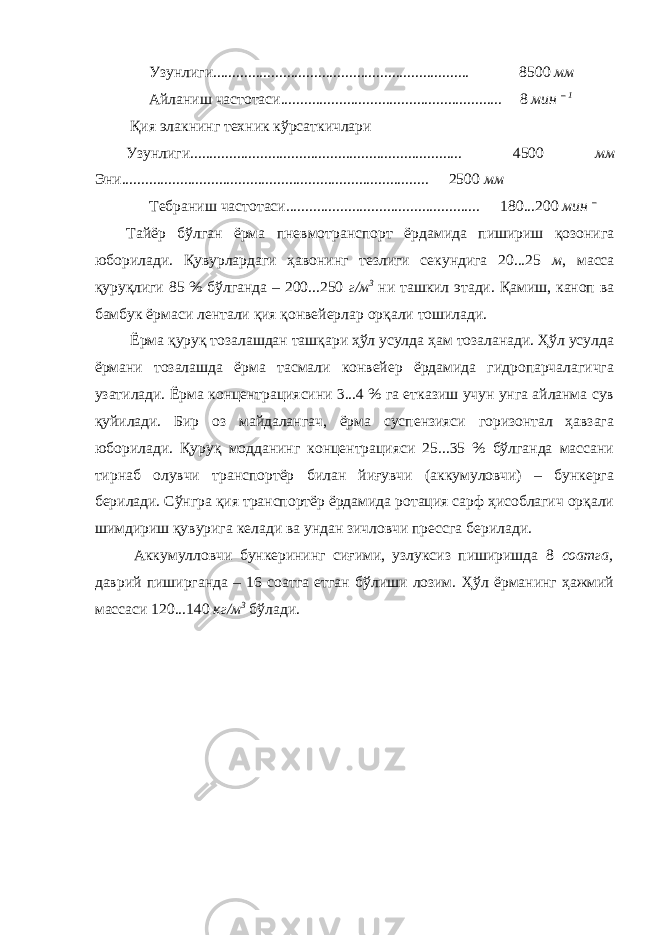 Узунлиги.................................................................. 8500 мм Айланиш частотаси......................................................... 8 мин – 1 Қия элакнинг техник кўрсаткичлари Узунлиги...................................................................... 4500 мм Эни............................................................................... 2500 мм Тебраниш частотаси.................................................. 180...200 мин – Тайёр бўлган ёрма пневмотранспорт ёрдамида пишириш қозонига юборилади. Қувурлардаги ҳавонинг тезлиги секундига 20...25 м , масса қуруқлиги 85 % бўлганда – 200...250 г/м 3 ни ташкил этади. Қамиш, каноп ва бамбук ёрмаси лентали қия қонвейерлар орқали тошилади. Ёрма қуруқ тозалашдан ташқари ҳўл усулда ҳам тозаланади. Ҳўл усулда ёрмани тозалашда ёрма тасмали конвейер ёрдамида гидропарчалагичга узатилади. Ёрма концентрациясини 3...4 % га етказиш учун унга айланма сув қуйилади. Бир оз майдалангач, ёрма суспензияси горизонтал ҳавзага юборилади. Қуруқ модданинг концентрацияси 25...35 % бўлганда массани тирнаб олувчи транспортёр билан йиғувчи (аккумуловчи) – бункерга берилади. Сўнгра қия транспортёр ёрдамида ротация сарф ҳисоблагич орқали шимдириш қувурига келади ва ундан зичловчи прессга берилади. Аккумулловчи бункерининг сиғими, узлуксиз пиширишда 8 соатга, даврий пиширганда – 16 соатга етган бўлиши лозим. Ҳўл ёрманинг ҳажмий массаси 120...140 кг/м 3 бўлади. 