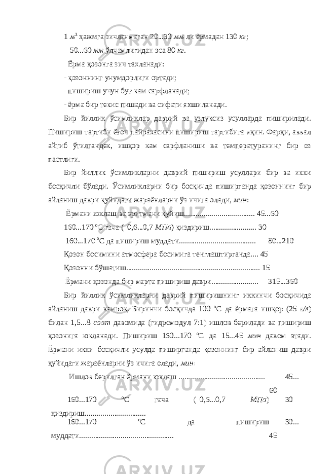 1 м 3 ҳажмга зичланмаган 20...30 мм ли ёрмадан 130 кг ; 50...60 мм ўлчамлигидан эса 80 кг . Ёрма қозонга зич тахланади: - қозоннинг унумдорлиги ортади; - пишириш учун буғ кам сарфланади; - ёрма бир текис пишади ва сифати яхшиланади. Бир йиллик ўсимликлар даврий ва узлуксиз усулларда пиширилади. Пишириш тартиби ёғоч пайрахасини пишириш тартибига яқин. Фарқи, аввал айтиб ўтилгандек, ишқор кам сарфланиши ва температуранинг бир оз пастлиги. Бир йиллик ўсимликларни даврий пишириш усуллари бир ва икки босқичли бўлади. Ўсимликларни бир босқичда пиширганда қозоннинг бир айланиш даври қуйидаги жараёнларни ўз ичига олади, мин : Ёрмани юклаш ва эритмани қуйиш.................................... 45...60 160...170 о С гача (  0,6...0,7 МПа ) қиздириш........................ 30 160...170 о С да пишириш муддати....................................... 80...210 Қозон босимини атмосфера босимига тенглаштирганда.... 45 Қозонни бўшатиш.................................................................... 15 Ёрмани қозонда бир марта пишириш даври........................ 315...360 Бир йиллик ўсимликларни даврий пиширишнинг иккинчи босқичида айланиш даври камроқ. Биринчи босқичда 100 о С да ёрмага ишқор (25 г/л ) билан 1,5...8 соат давомида (гидромодул 7:1) ишлов берилади ва пишириш қозонига юкланади. Пишириш 160...170 о С да 15...45 мин давом этади. Ёрмани икки босқичли усулда пиширганда қозоннинг бир айланиш даври қуйидаги жараёнларни ўз ичига олади, мин : Ишлов берилган ёрмани юклаш ............................................ 45... 60 160...170 о С гача (  0,6...0,7 МПа ) қиздириш............................... 30 160...170 о С да пишириш муддати................................................ 30... 45 