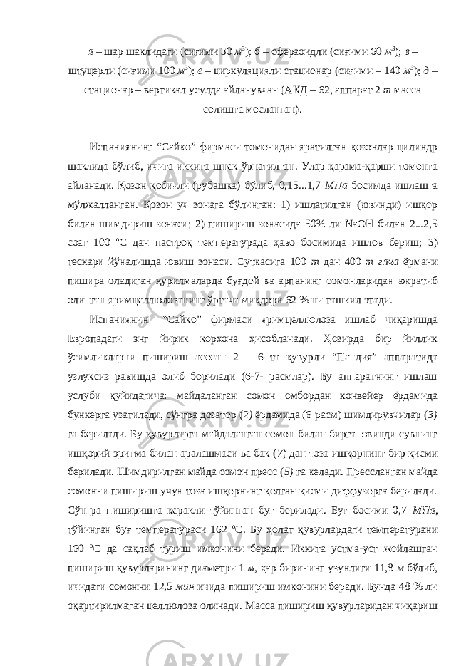 а – шар шаклидаги (сиғими 30 м 3 ); б – сфераоидли (сиғими 60 м 3 ); в – штуцерли (сиғими 100 м 3 ); е – циркуляцияли стационар (сиғими – 140 м 3 ); д – стационар – вертикал усулда айланувчан (АКД – 62, аппарат 2 т масса солишга мосланган). Испаниянинг “Сайко” фирмаси томонидан яратилган қозонлар цилиндр шаклида бўлиб, ичига иккита шнек ўрнатилган. Улар қарама-қарши томонга айланади. Қозон қобиғли (рубашка) бўлиб, 0,15...1,7 МПа босимда ишлашга мўлжалланган. Қозон уч зонага бўлинган: 1) ишлатилган (ювинди) ишқор билан шимдириш зонаси; 2) пишириш зонасида 50% ли NaOH билан 2...2,5 соат 100 о С дан пастроқ температурада ҳаво босимида ишлов бериш; 3) тескари йўналишда ювиш зонаси. Суткасига 100 т дан 400 т гача ёрмани пишира оладиган қурилмаларда буғдой ва арпанинг сомонларидан ажратиб олинган яримцеллюлозанинг ўртача миқдори 62 % ни ташкил этади. Испаниянинг “Сайко” фирмаси яримцеллюлоза ишлаб чиқаришда Европадаги энг йирик корхона ҳисобланади. Ҳозирда бир йиллик ўсимликларни пишириш асосан 2 – 6 та қувурли “Пандия” аппаратида узлуксиз равишда олиб борилади (6-7- расмлар). Бу аппаратнинг ишлаш услуби қуйидагича: майдаланган сомон омбордан конвейер ёрдамида бункерга узатилади, сўнгра дозатор ( 2) ёрдамида (6-расм) шимдирувчилар ( 3) га берилади. Бу қувурларга майдаланган сомон билан бирга ювинди сувнинг ишқорий эритма билан аралашмаси ва бак ( 7 ) дан тоза ишқорнинг бир қисми берилади. Шимдирилган майда сомон пресс ( 5) га келади. Прессланган майда сомонни пишириш учун тоза ишқорнинг қолган қисми диффузорга берилади. Сўнгра пиширишга керакли тўйинган буғ берилади. Буғ босими 0,7 МПа , тўйинган буғ температураси 162 о С. Бу ҳолат қувурлардаги температурани 160 о С да сақлаб туриш имконини беради. Иккита устма-уст жойлашган пишириш қувурларининг диаметри 1 м , ҳар бирининг узунлиги 11,8 м бўлиб, ичидаги сомонни 12,5 мин ичида пишириш имконини беради. Бунда 48 % ли оқартирилмаган целлюлоза олинади. Масса пишириш қувурларидан чиқариш 