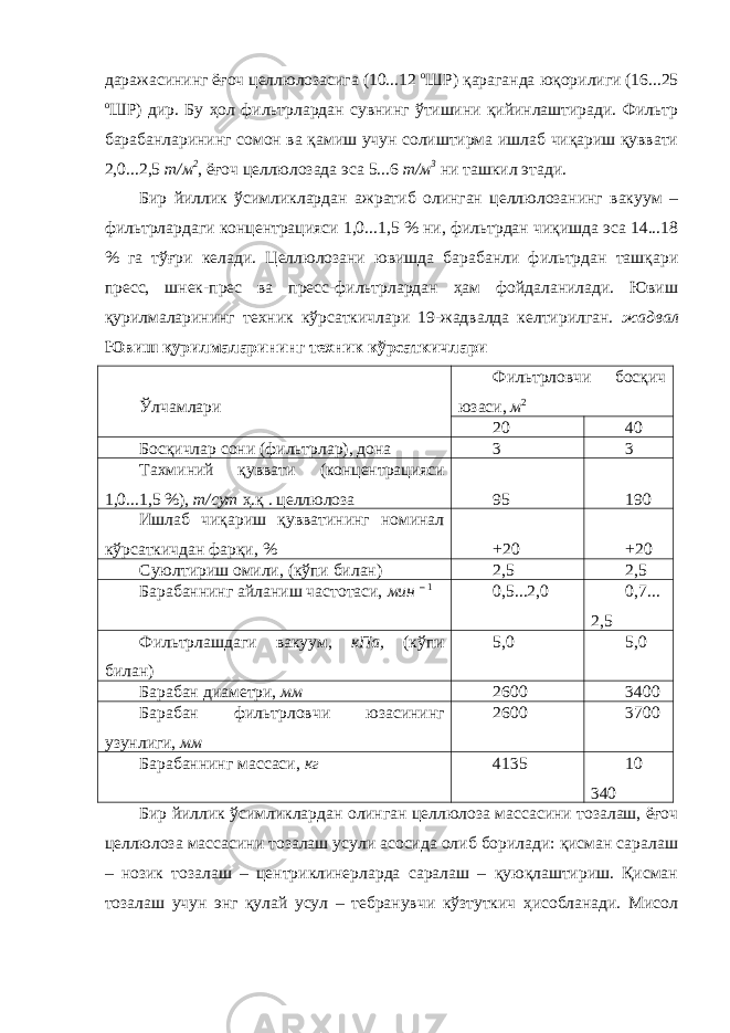 даражасининг ёғоч целлюлозасига (10...12 о ШР) қараганда юқорилиги (16...25 о ШР) дир. Бу ҳол фильтрлардан сувнинг ўтишини қийинлаштиради. Фильтр барабанларининг сомон ва қамиш учун солиштирма ишлаб чиқариш қуввати 2,0...2,5 т/м 2 , ёғоч целлюлозада эса 5...6 т/м 3 ни ташкил этади. Бир йиллик ўсимликлардан ажратиб олинган целлюлозанинг вакуум – фильтрлардаги концентрацияси 1,0...1,5 % ни, фильтрдан чиқишда эса 14...18 % га тўғри келади. Целлюлозани ювишда барабанли фильтрдан ташқари пресс, шнек-прес ва пресс-фильтрлардан ҳам фойдаланилади. Ювиш қурилмаларининг техник кўрсаткичлари 19-жадвалда келтирилган. жадвал Ювиш қурилмаларининг техник кўрсаткичлари Ўлчамлари Фильтрловчи босқич юзаси, м 2 20 40 Босқичлар сони (фильтрлар), дона 3 3 Тахминий қуввати (концентрацияси 1,0...1,5 %), т/сут ҳ.қ . целлюлоза 95 190 Ишлаб чиқариш қувватининг номинал кўрсаткичдан фарқи, % +20 +20 Суюлтириш омили, (кўпи билан) 2,5 2,5 Барабаннинг айланиш частотаси, мин – 1 0,5...2,0 0,7... 2,5 Фильтрлашдаги вакуум, кПа, (кўпи билан) 5,0 5,0 Барабан диаметри, мм 2600 3400 Барабан фильтрловчи юзасининг узунлиги, мм 2600 3700 Барабаннинг массаси, кг 4135 10 340 Бир йиллик ўсимликлардан олинган целлюлоза массасини тозалаш, ёғоч целлюлоза массасини тозалаш усули асосида олиб борилади: қисман саралаш – нозик тозалаш – центриклинерларда саралаш – қуюқлаштириш. Қисман тозалаш учун энг қулай усул – тебранувчи кўзтуткич ҳисобланади. Мисол 