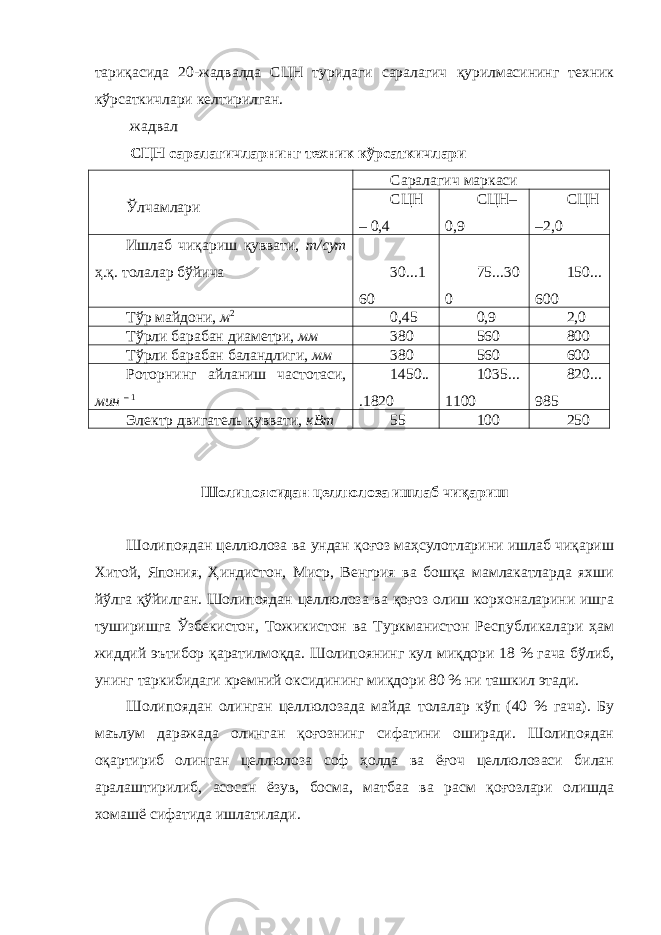 тариқасида 20-жадвалда СЦН туридаги саралагич қурилмасининг техник кўрсаткичлари келтирилган. жадвал СЦН саралагичларнинг техник кўрсаткичлари Ўлчамлари Саралагич маркаси СЦН – 0,4 СЦН– 0,9 СЦН –2,0 Ишлаб чиқариш қуввати, т/сут ҳ.қ. толалар бўйича 30...1 60 75...30 0 150... 600 Тўр майдони, м 2 0,45 0,9 2,0 Тўрли барабан диаметри, мм 380 560 800 Тўрли барабан баландлиги, мм 380 560 600 Роторнинг айланиш частотаси, мин – 1 1450.. .1820 1035... 1100 820... 985 Электр двигатель қуввати, кВт 55 100 250 Шолипоясидан целлюлоза ишлаб чиқариш Шолипоядан целлюлоза ва ундан қоғоз маҳсулотларини ишлаб чиқариш Хитой, Япония, Ҳиндистон, Миср, Венгрия ва бошқа мамлакатларда яхши йўлга қўйилган. Шолипоядан целлюлоза ва қоғоз олиш корхоналарини ишга туширишга Ўзбекистон, Тожикистон ва Туркманистон Республикалари ҳам жиддий эътибор қаратилмоқда. Шолипоянинг кул миқдори 18 % гача бўлиб, унинг таркибидаги кремний оксидининг миқдори 80 % ни ташкил этади. Шолипоядан олинган целлюлозада майда толалар кўп (40 % гача). Бу маълум даражада олинган қоғознинг сифатини оширади. Шолипоядан оқартириб олинган целлюлоза соф ҳолда ва ёғоч целлюлозаси билан аралаштирилиб, асосан ёзув, босма, матбаа ва расм қоғозлари олишда хомашё сифатида ишлатилади. 