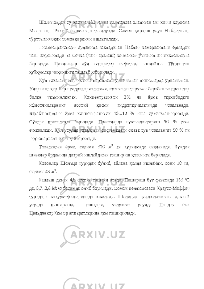 Шолипоядан суткасига 180 тонна целлюлоза оладиган энг катта корхона Мисрнинг “Ракта” фирмасига тааллуқли. Сомон қирқиш учун Ниблатнинг тўртта пичоқли сомонқирқичи ишлатилади. Пневмотранспорт ёрдамида юкладиган Наблат камерасидаги ёрмадан чанг ажратилади ва Сечка (чанг аралаш) кетма-кет ўрнатилган циклонларга берилади. Циклонлар ҳўл сепаратор сифатида ишлайди. Тўпланган қуйқумлар чиқиндига ташлаб юборилади. Ҳўл тозалагичлар иккита параллель ўрнатилган линияларда ўрнатилган. Уларнинг ҳар бири гидропарчалагичи, сувсизлантирувчи барабан ва пресслар билан таъминланган. Концентрацияси 3% ли ёрма таркибидаги ифлосликларнинг асосий қисми гидропарчалагичда тозаланади. Барабанлардаги ёрма концентрацияси 10...12 % гача сувсизлантирилади. Сўнгра прессларга берилади. Прессларда сувсизлантириш 30 % гача етказилади. Ҳўл усулда тозаловчи системадаги оқава сув тозалангач 50 % ти гидропарчалагичга қайтарилади. Тозаланган ёрма, сиғими 500 м 3 ли қурилмада сақланади. Бундан шнеклар ёрдамида даврий ишлайдиган пишириш қозонига берилади. Қозонлар Шольца туридан бўлиб, айлана ҳолда ишлайди, сони 10 та, сиғими 43 м 3 . Ишлаш даври 4,5 соатни ташкил этади. Пишириш буғ фазасида 165 о С да, 0,7..0,8 МПа босимда олиб борилади. Сомон целлюлозаси Краусс-Маффет туридаги вакуум-фильтрларда ювилади. Шолипоя целлюлозасини даврий усулда пиширишдан ташқари, узлуксиз усулда Пандия ёки ЦельденкорКамюр аппаратларида ҳам пиширилади. 