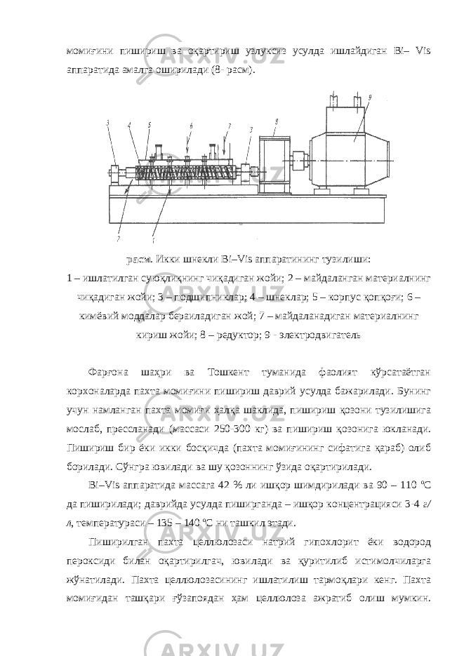 момиғини пишириш ва оқартириш узлуксиз усулда ишлайдиган Bi– Vis аппаратида амалга оширилади (8- расм). расм . Икки шнекли Bi–Vis аппаратининг тузилиши: 1 – ишлатилган суюқлиқнинг чиқадиган жойи; 2 – майдаланган материалнинг чиқадиган жойи; 3 – подшипниклар; 4 – шнеклар; 5 – корпус қопқоғи; 6 – кимёвий моддалар бераиладиган жой; 7 – майдаланадиган материалнинг кириш жойи; 8 – редуктор; 9 - электродвигатель Фарғона шаҳри ва Тошкент туманида фаолият кўрсатаётган корхоналарда пахта момиғини пишириш даврий усулда бажарилади. Бунинг учун намланган пахта момиғи ҳалқа шаклида, пишириш қозони тузилишига мослаб, прессланади (массаси 250-300 кг) ва пишириш қозонига юкланади. Пишириш бир ёки икки босқичда (пахта момиғининг сифатига қараб) олиб борилади. Сўнгра ювилади ва шу қозоннинг ўзида оқартирилади. Bi–Vis аппаратида массага 42 % ли ишқор шимдирилади ва 90 – 110 о С да пиширилади; даврийда усулда пиширганда – ишқор концентрацияси 3-4 г/ л , температураси – 135 – 140 о С ни ташкил этади. Пиширилган пахта целлюлозаси натрий гипохлорит ёки водород пероксиди билан оқартирилгач, ювилади ва қуритилиб истимолчиларга жўнатилади. Пахта целлюлозасининг ишлатилиш тармоқлари кенг. Пахта момиғидан ташқари ғўзапоядан ҳам целлюлоза ажратиб олиш мумкин. 