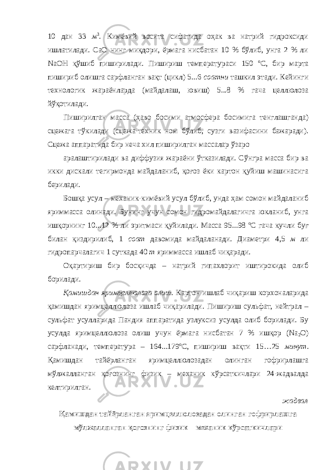 10 дан 33 м 3 . Кимёвий восита сифатида оҳак ва натрий гидроксиди ишлатилади. СаО нинг миқдори, ёрмага нисбатан 10 % бўлиб, унга 2 % ли NaOH қўшиб пиширилади. Пишириш температураси 150 о С, бир марта пишириб олишга сарфланган вақт (цикл) 5...6 соатни ташкил этади. Кейинги технологик жараёнларда (майдалаш, ювиш) 5...8 % гача целлюлоза йўқотилади. Пиширилган масса (ҳаво босими атмосфера босимига тенглашганда) сцежага тўкилади (сцежа-техник ном бўлиб, сузги вазифасини бажаради). Сцежа аппаратида бир неча хил пиширилган массалар ўзаро аралаштирилади ва диффузия жараёни ўтказилади. Сўнгра масса бир ва икки дискали тегирмонда майдаланиб, қоғоз ёки картон қуйиш машинасига берилади. Бошқа усул – механик-кимёвий усул бўлиб, унда ҳам сомон майдаланиб яриммасса олинади. Бунинг учун сомон гидромайдалагичга юкланиб, унга ишқорнинг 10...12 % ли эритмаси қуйилади. Масса 95...98 о С гача кучли буғ билан қиздирилиб, 1 соат давомида майдаланади. Диаметри 4,5 м ли гидропарчалагич 1 суткада 40 т яриммасса ишлаб чиқаради. Оқартириш бир босқичда – натрий гипахлорит иштирокида олиб борилади. Қамишдан яримцеллюлоза олиш. Картон ишлаб чиқариш корхоналарида қамишдан яримцеллюлоза ишлаб чиқарилади. Пишириш сульфат, нейтрал – сульфат усулларида Пандия аппаратида узлуксиз усулда олиб борилади. Бу усулда яримцеллюлоза олиш учун ёрмага нисбатан 7 % ишқор (Na 2 O) сарфланади, температура – 164...179 о С, пишириш вақти 15…25 минут . Қамишдан тайёрланган яримцеллюлозадан олинган гофрирлашга мўлжалланган қоғознинг физик – механик кўрсаткичлари 24-жадвалда келтирилган. жадвал Қамишдан тайёрланган яримцеллюлозадан олинган гофрирлашга мўлжалланган қоғознинг физик – механик кўрсаткичлари 