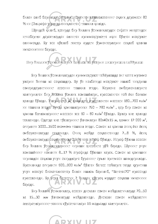 билан олиб борилади (Италия). Олинган целлюлозанинг оқлик даражаси 80 % ни (Эльрефо усулида аниқланган) ташкил қилади. Шундай қилиб, ҳозирда бир йиллик ўсимликлардан сифати жиҳатидан игнабаргли дарахтлардан олинган яриммаҳсулотга яқин бўлган маҳсулот олинмоқда. Бу эса кўплаб гектар ердаги ўрмонзорларни сақлаб қолиш имкониятини беради. Бир йиллик ўсимликларни сақлаш ва уларни пиширишга тайёрлаш Бир йиллик ўсимликлардан яриммаҳсулот тайёрлашда энг катта муаммо уларни йиғиш ва сақлашдир. Бу ўз навбатида маҳсулот ишлаб чиқариш самарадорлигининг асосини ташкил этади. Корхона омборхоналарига келтирилган бир йиллик ўсмлик хомашёлари, прессланган той ёки боғлам ҳолида бўлади. Уларнинг 1 м 3 ҳажмдаги прессланган массаси 180...200 кг/м 3 ни ташкил этади. Бунда қамишларники 250 – 280 кг/м 3 , ҳар бир сомон ва қамиш боғламларнинг массаси эса 60 – 80 кг/м 3 бўлади. Булар кип ҳолида тахланади. Одатда кип тўпларнинг ўлчамлари 80х40х15 м , ҳажми 12 000 м 3 , оғирлиги 3000...3500 тоннани ташкил этади. Сомон ва қамиш очиқ ёки ёпиқ омборхоналарда сақланади. Очиқ жойда сақланганида 2...8 %, ёпиқ омборхоналарда сақланганида 0,5 % гача исроф бўлади. Исроф бўлиш асосон бир йиллик ўсимликларнинг чириши ҳисобига рўй беради. Шунинг учун хомашёнинг намлиги 8...12 % атрофида бўлиши керак. Сомон ва қамишни чиришдан сақлаш учун скирдларга буранинг сувли эритмаси шимдирилади. Бразилияда оғирлиги 600...900 кг/м 3 бўлган бегасс тойларга тезда қуритиш учун махсус биокатализатор билан ишлов берилиб, “Бегатес20” прессида прессланади. Бу усул бегассни 2 йилдан кўпроқ муддат сақлаш имконини беради. Бир йиллик ўсимликлар, асосан дискали сомон майдалагичларда 20...50 ва 15...30 мм ўлчамларда майдаланади. Дискали сомон майдалагич аппаратларининг техник кўрсаткичлари 16-жадвалда келтирилган. 