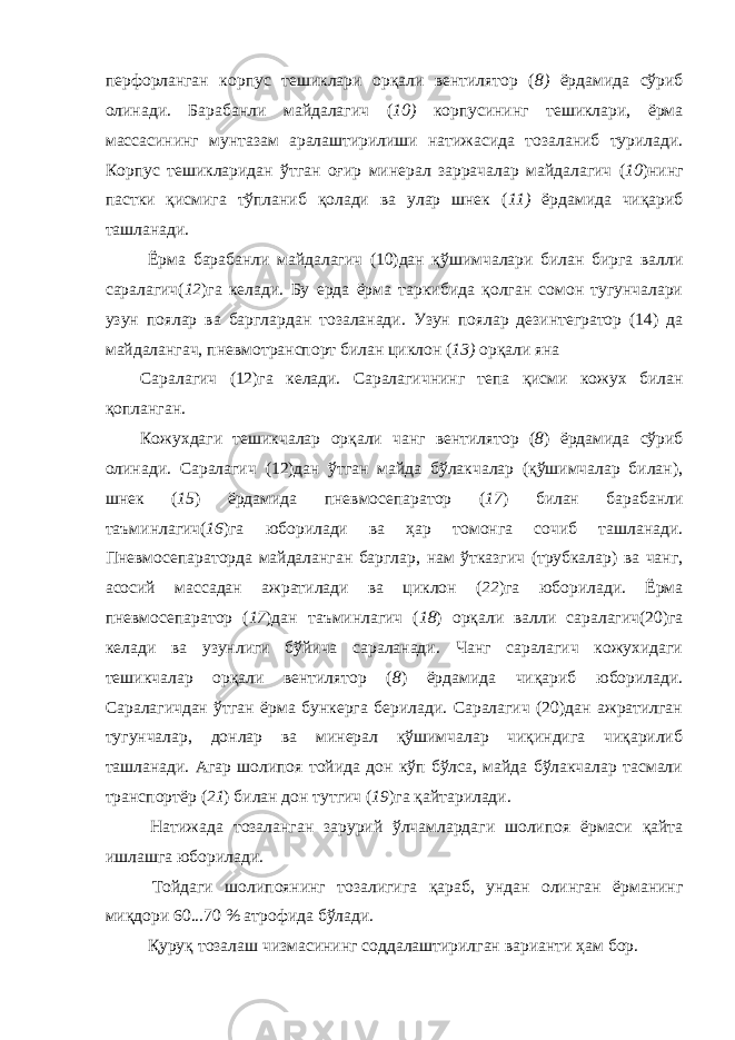 перфорланган корпус тешиклари орқали вентилятор ( 8) ёрдамида сўриб олинади. Барабанли майдалагич ( 10) корпусининг тешиклари, ёрма массасининг мунтазам аралаштирилиши натижасида тозаланиб турилади. Корпус тешикларидан ўтган оғир минерал заррачалар майдалагич ( 10 )нинг пастки қисмига тўпланиб қолади ва улар шнек ( 11) ёрдамида чиқариб ташланади. Ёрма барабанли майдалагич (10)дан қўшимчалари билан бирга валли саралагич( 12 )га келади. Бу ерда ёрма таркибида қолган сомон тугунчалари узун поялар ва барглардан тозаланади. Узун поялар дезинтегратор (14) да майдалангач, пневмотранспорт билан циклон ( 13) орқали яна Саралагич (12)га келади. Саралагичнинг тепа қисми кожух билан қопланган. Кожухдаги тешикчалар орқали чанг вентилятор ( 8 ) ёрдамида сўриб олинади. Саралагич (12)дан ўтган майда бўлакчалар (қўшимчалар билан), шнек ( 15 ) ёрдамида пневмосепаратор ( 17 ) билан барабанли таъминлагич( 16 )га юборилади ва ҳар томонга сочиб ташланади. Пневмосепараторда майдаланган барглар, нам ўтказгич (трубкалар) ва чанг, асосий массадан ажратилади ва циклон ( 22 )га юборилади. Ёрма пневмосепаратор ( 17 )дан таъминлагич ( 18 ) орқали валли саралагич(20)га келади ва узунлиги бўйича сараланади. Чанг саралагич кожухидаги тешикчалар орқали вентилятор ( 8 ) ёрдамида чиқариб юборилади. Саралагичдан ўтган ёрма бункерга берилади. Саралагич (20)дан ажратилган тугунчалар, донлар ва минерал қўшимчалар чиқиндига чиқарилиб ташланади. Агар шолипоя тойида дон кўп бўлса, майда бўлакчалар тасмали транспортёр ( 21 ) билан дон тутгич ( 19 )га қайтарилади. Натижада тозаланган зарурий ўлчамлардаги шолипоя ёрмаси қайта ишлашга юборилади. Тойдаги шолипоянинг тозалигига қараб, ундан олинган ёрманинг миқдори 60...70 % атрофида бўлади. Қуруқ тозалаш чизмасининг соддалаштирилган варианти ҳам бор. 