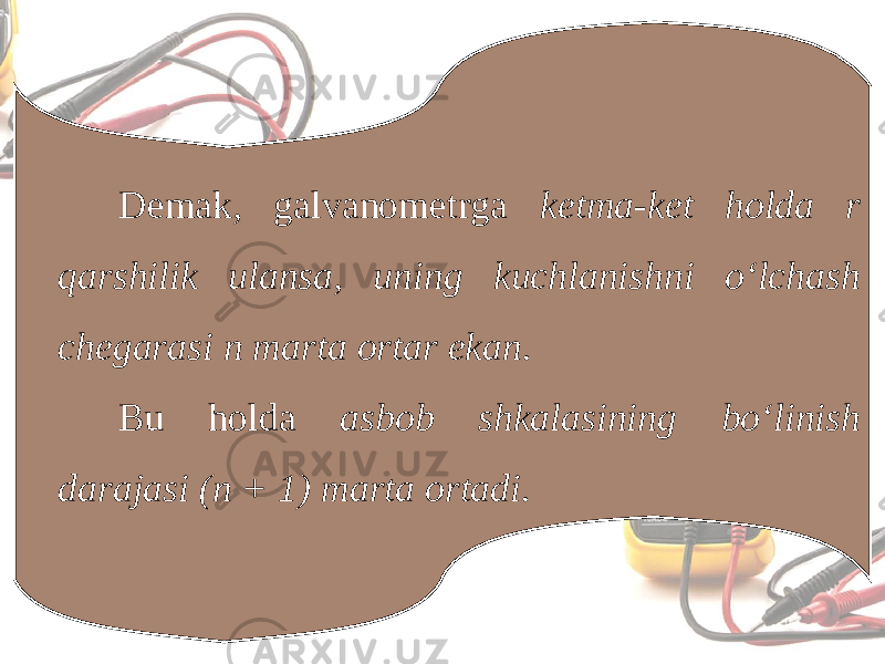 Demak, galvanometrga ketma-ket holda r qarshilik ulansa, uning kuchlanishni o‘lchash chegarasi n marta ortar ekan. Bu holda asbob shkalasining bo‘linish darajasi (n + 1) marta ortadi. 