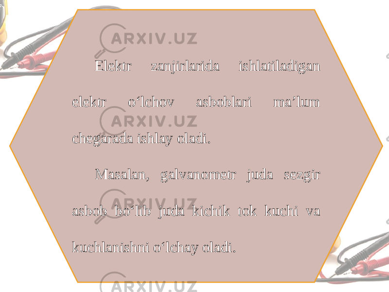 Elektr zanjirlarida ishlatiladigan elektr o‘lchov asboblari ma’lum chegarada ishlay oladi. Masalan, galvanometr juda sezgir asbob bo‘lib juda kichik tok kuchi va kuchlanishni o‘lchay oladi. 