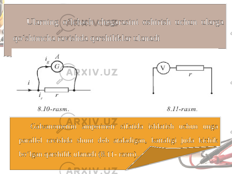 Ularning o‘lchash chegarasini oshirish uchun ularga qo‘shimcha ravishda qarshiliklar ulanadi Galvanometrni ampermetr sifatida ishlatish uchun unga parallel ravishda shunt deb ataladigan, kattaligi juda kichik bo‘lgan qarshilik ulanadi (8.11- rasm). 