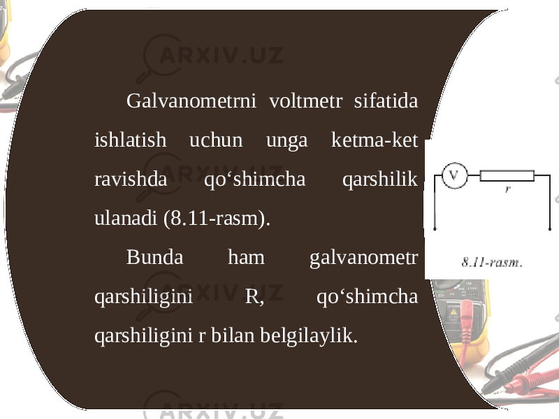 Galvanometrni voltmetr sifatida ishlatish uchun unga ketma-ket ravishda qo‘shimcha qarshilik ulanadi (8.11-rasm). Bunda ham galvanometr qarshiligini R, qo‘shimcha qarshiligini r bilan belgilaylik. 