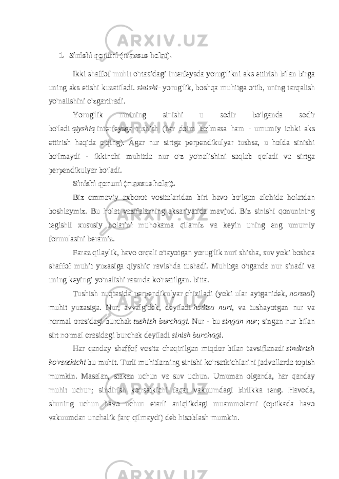 1. Sinishi qonuni (maxsus holat). Ikki shaffof muhit o&#39;rtasidagi interfeysda yorug&#39;likni aks ettirish bilan birga uning aks etishi kuzatiladi.   sinishi - yorug&#39;lik, boshqa muhitga o&#39;tib, uning tarqalish yo&#39;nalishini o&#39;zgartiradi. Yorug&#39;lik nurining sinishi u sodir bo&#39;lganda sodir bo&#39;ladi   qiyshiq   interfeysga tushish (har doim bo&#39;lmasa ham - umumiy ichki aks ettirish haqida o&#39;qing). Agar nur sirtga perpendikulyar tushsa, u holda sinishi bo&#39;lmaydi - ikkinchi muhitda nur o&#39;z yo&#39;nalishini saqlab qoladi va sirtga perpendikulyar bo&#39;ladi. Sinishi qonuni (maxsus holat). Biz ommaviy axborot vositalaridan biri havo bo&#39;lgan alohida holatdan boshlaymiz. Bu holat vazifalarning aksariyatida mavjud. Biz sinishi qonunining tegishli xususiy holatini muhokama qilamiz va keyin uning eng umumiy formulasini beramiz. Faraz qilaylik, havo orqali o&#39;tayotgan yorug&#39;lik nuri shisha, suv yoki boshqa shaffof muhit yuzasiga qiyshiq ravishda tushadi. Muhitga o&#39;tganda nur sinadi va uning keyingi yo&#39;nalishi rasmda ko&#39;rsatilgan. bitta. Tushish nuqtasida perpendikulyar chiziladi (yoki ular aytganidek,   normal ) muhit yuzasiga. Nur, avvalgidek, deyiladi   hodisa nuri , va tushayotgan nur va normal orasidagi burchak   tushish burchagi.   Nur - bu   singan nur ; singan nur bilan sirt normal orasidagi burchak deyiladi   sinish burchagi . Har qanday shaffof vosita chaqirilgan miqdor bilan tavsiflanadi   sindirish ko&#39;rsatkichi   bu muhit. Turli muhitlarning sinishi ko&#39;rsatkichlarini jadvallarda topish mumkin. Masalan, stakan uchun va suv uchun. Umuman olganda, har qanday muhit uchun; sindirish ko&#39;rsatkichi faqat vakuumdagi birlikka teng. Havoda, shuning uchun havo uchun etarli aniqlikdagi muammolarni (optikada havo vakuumdan unchalik farq qilmaydi) deb hisoblash mumkin. 