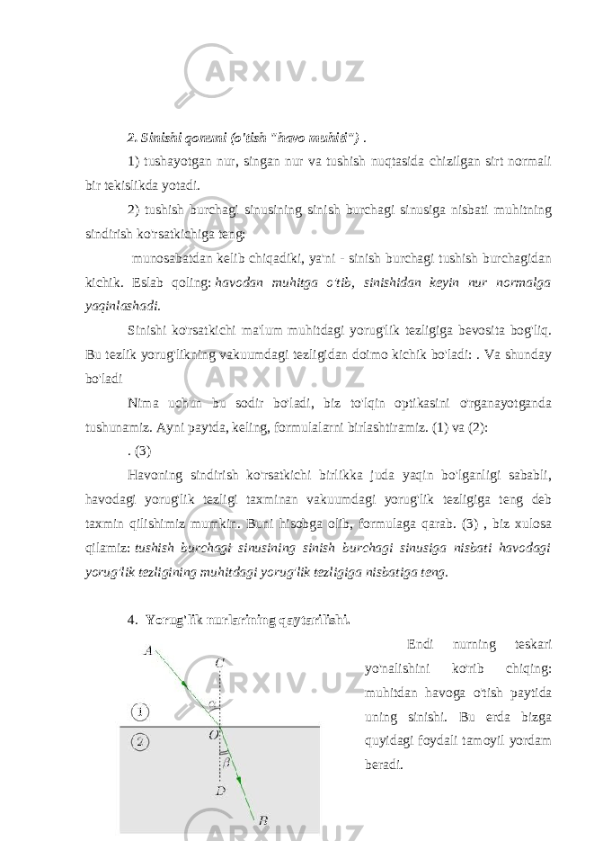 2. Sinishi qonuni (o&#39;tish &#34;havo muhiti&#34;)   . 1) tushayotgan nur, singan nur va tushish nuqtasida chizilgan sirt normali bir tekislikda yotadi. 2) tushish burchagi sinusining sinish burchagi sinusiga nisbati muhitning sindirish ko&#39;rsatkichiga teng: munosabatdan kelib chiqadiki, ya&#39;ni - sinish burchagi tushish burchagidan kichik. Eslab qoling:   havodan muhitga o&#39;tib, sinishidan keyin nur normalga yaqinlashadi. Sinishi ko&#39;rsatkichi ma&#39;lum muhitdagi yorug&#39;lik tezligiga bevosita bog&#39;liq. Bu tezlik yorug&#39;likning vakuumdagi tezligidan doimo kichik bo&#39;ladi: . Va shunday bo&#39;ladi Nima uchun bu sodir bo&#39;ladi, biz to&#39;lqin optikasini o&#39;rganayotganda tushunamiz. Ayni paytda, keling, formulalarni birlashtiramiz. (1) va (2): . (3) Havoning sindirish ko&#39;rsatkichi birlikka juda yaqin bo&#39;lganligi sababli, havodagi yorug&#39;lik tezligi taxminan vakuumdagi yorug&#39;lik tezligiga teng deb taxmin qilishimiz mumkin. Buni hisobga olib, formulaga qarab. (3) , biz xulosa qilamiz:   tushish burchagi sinusining sinish burchagi sinusiga nisbati havodagi yorug&#39;lik tezligining muhitdagi yorug&#39;lik tezligiga nisbatiga teng. 4. Yorug&#39;lik nurlarining qaytarilishi. Endi nurning teskari yo&#39;nalishini ko&#39;rib chiqing: muhitdan havoga o&#39;tish paytida uning sinishi. Bu erda bizga quyidagi foydali tamoyil yordam beradi. 