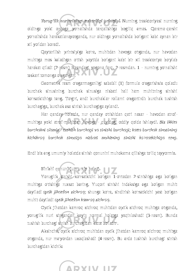 Yorug&#39;lik nurlarining teskariligi printsipi.   Nurning traektoriyasi nurning oldinga yoki orqaga yo&#39;nalishda tarqalishiga bog&#39;liq emas. Qarama-qarshi yo&#39;nalishda harakatlanayotganda, nur oldinga yo&#39;nalishda bo&#39;lgani kabi aynan bir xil yo&#39;ldan boradi. Qaytarilish printsipiga ko&#39;ra, muhitdan havoga o&#39;tganda, nur havodan muhitga mos keladigan o&#39;tish paytida bo&#39;lgani kabi bir xil traektoriya bo&#39;ylab harakat qiladi (2-rasm) Rasmdagi yagona farq. 2-rasmdan. 1 - nurning yo&#39;nalishi teskari tomonga o&#39;zgargan. Geometrik rasm o&#39;zgarmaganligi sababli (1) formula o&#39;zgarishsiz qoladi: burchak sinusining burchak sinusiga nisbati hali ham muhitning sinishi ko&#39;rsatkichiga teng. To&#39;g&#39;ri, endi burchaklar rollarni o&#39;zgartirdi: burchak tushish burchagiga, burchak esa sinish burchagiga aylandi. Har qanday holatda, nur qanday o&#39;tishidan qat&#39;i nazar - havodan atrof- muhitga yoki atrof-muhitdan havoga - quyidagi oddiy qoida ishlaydi.   Biz ikkita burchakni olamiz - tushish burchagi va sinishi burchagi; katta burchak sinusining kichikroq burchak sinusiga nisbati muhitning sinishi ko&#39;rsatkichiga teng. Endi biz eng umumiy holatda sinish qonunini muhokama qilishga to&#39;liq tayyormiz. Sinishi qonuni (umumiy holat). Yorug&#39;lik sinishi ko&#39;rsatkichi bo&#39;lgan 1-o&#39;rtadan 2-sinishiga ega bo&#39;lgan muhitga o&#39;tishiga ruxsat bering. Yuqori sinishi indeksiga ega bo&#39;lgan muhit deyiladi   optik jihatdan zichroq ; shunga ko&#39;ra, sindirish ko&#39;rsatkichi past bo&#39;lgan muhit deyiladi   optik jihatdan kamroq zichroq . Optik jihatdan kamroq zichroq muhitdan optik zichroq muhitga o&#39;tganda, yorug&#39;lik nuri singandan keyin normal holatga yaqinlashadi (3-rasm). Bunda tushish burchagi sinish burchagidan katta bo&#39;ladi: . Aksincha, optik zichroq muhitdan optik jihatdan kamroq zichroq muhitga o&#39;tganda, nur me&#39;yordan uzoqlashadi (4-rasm). Bu erda tushish burchagi sinish burchagidan kichik: 