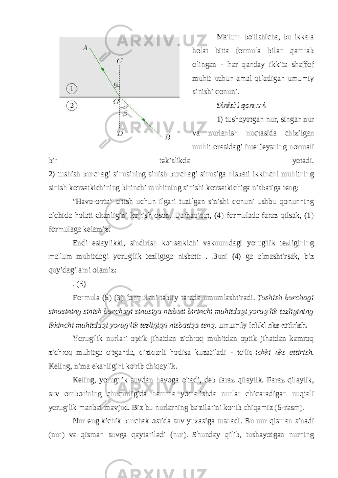 Ma&#39;lum bo&#39;lishicha, bu ikkala holat bitta formula bilan qamrab olingan - har qanday ikkita shaffof muhit uchun amal qiladigan umumiy sinishi qonuni. Sinishi qonuni. 1) tushayotgan nur, singan nur va nurlanish nuqtasida chizilgan muhit orasidagi interfeysning normali bir tekislikda yotadi. 2) tushish burchagi sinusining sinish burchagi sinusiga nisbati ikkinchi muhitning sinish ko&#39;rsatkichining birinchi muhitning sinishi ko&#39;rsatkichiga nisbatiga teng: &#34;Havo-o&#39;rta&#34; o&#39;tish uchun ilgari tuzilgan sinishi qonuni ushbu qonunning alohida holati ekanligini ko&#39;rish oson. Darhaqiqat, (4) formulada faraz qilsak, (1) formulaga kelamiz. Endi eslaylikki, sindirish ko&#39;rsatkichi vakuumdagi yorug&#39;lik tezligining ma&#39;lum muhitdagi yorug&#39;lik tezligiga nisbati: . Buni (4) ga almashtirsak, biz quyidagilarni olamiz: . (5) Formula (5) (3) formulani tabiiy tarzda umumlashtiradi.   Tushish burchagi sinusining sinish burchagi sinusiga nisbati birinchi muhitdagi yorug&#39;lik tezligining ikkinchi muhitdagi yorug&#39;lik tezligiga nisbatiga teng. umumiy ichki aks ettirish. Yorug&#39;lik nurlari optik jihatdan zichroq muhitdan optik jihatdan kamroq zichroq muhitga o&#39;tganda, qiziqarli hodisa kuzatiladi - to&#39;liq   ichki aks ettirish . Keling, nima ekanligini ko&#39;rib chiqaylik. Keling, yorug&#39;lik suvdan havoga o&#39;tadi, deb faraz qilaylik. Faraz qilaylik, suv omborining chuqurligida hamma yo&#39;nalishda nurlar chiqaradigan nuqtali yorug&#39;lik manbai mavjud. Biz bu nurlarning ba&#39;zilarini ko&#39;rib chiqamiz (5-rasm). Nur eng kichik burchak ostida suv yuzasiga tushadi. Bu nur qisman sinadi (nur) va qisman suvga qaytariladi (nur). Shunday qilib, tushayotgan nurning 