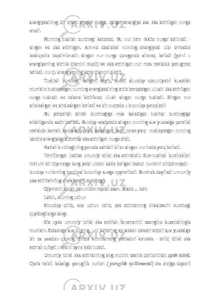 energiyasining bir qismi singan nurga, qolgan energiya esa aks ettirilgan nurga o&#39;tadi. Nurning tushish burchagi kattaroq. Bu nur ham ikkita nurga bo&#39;linadi - singan va aks ettirilgan. Ammo dastlabki nurning energiyasi ular o&#39;rtasida boshqacha taqsimlanadi: singan nur nurga qaraganda xiraroq bo&#39;ladi (ya&#39;ni u energiyaning kichik qismini oladi) va aks ettirilgan nur mos ravishda yorug&#39;roq bo&#39;ladi. nur (u energiyaning katta qismini oladi). Tushish burchagi oshgani sayin, xuddi shunday qonuniyatni kuzatish mumkin: tushayotgan nurning energiyasining ortib borayotgan ulushi aks ettirilgan nurga tushadi va tobora kichikroq ulush singan nurga tushadi. Singan nur xiralashgan va xiralashgan bo&#39;ladi va bir nuqtada u butunlay yo&#39;qoladi! Bu yo&#39;qolish sinish burchagiga mos keladigan tushish burchagiga erishilganda sodir bo&#39;ladi. Bunday vaziyatda singan nurning suv yuzasiga parallel ravishda borishi kerak edi, lekin ketadigan hech narsa yo&#39;q - tushayotgan nurning barcha energiyasi butunlay aks ettirilgan nurga o&#39;tdi. Ketish burchagining yanada oshishi bilan singan nur hatto yo&#39;q bo&#39;ladi. Ta&#39;riflangan hodisa umumiy ichki aks ettirishdir. Suv tushish burchaklari ma&#39;lum bir qiymatga teng yoki undan katta bo&#39;lgan tashqi nurlarni chiqarmaydi - bunday nurlarning barchasi butunlay suvga qaytariladi. Burchak deyiladi   umumiy aks ettirishning cheklovchi burchagi . Qiymatni sinish qonunidan topish oson. Bizda ... bor: Lekin, shuning uchun Shunday qilib, suv uchun to&#39;liq aks ettirishning cheklovchi burchagi quyidagilarga teng: Siz uyda umumiy ichki aks ettirish fenomenini osongina kuzatishingiz mumkin. Stakanga suv quying, uni ko&#39;taring va stakan devori orqali suv yuzasiga bir oz pastdan qarang. Sirtda kumushrang porlashni ko&#39;rasiz - to&#39;liq ichki aks ettirish tufayli u o&#39;zini oyna kabi tutadi. Umumiy ichki aks ettirishning eng muhim texnik qo&#39;llanilishi   optik tolali . Optik tolali kabelga yorug&#39;lik nurlari (   yorug&#39;lik qo&#39;llanmasi ) o&#39;z o&#39;qiga deyarli 