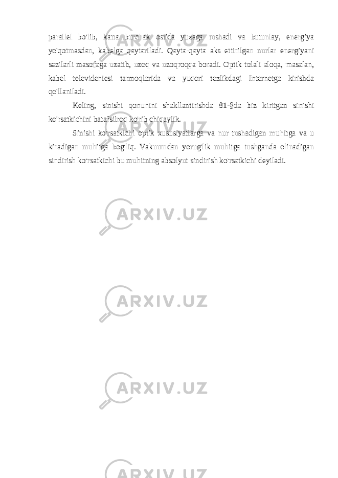 parallel bo&#39;lib, katta burchak ostida yuzaga tushadi va butunlay, energiya yo&#39;qotmasdan, kabelga qaytariladi. Qayta-qayta aks ettirilgan nurlar energiyani sezilarli masofaga uzatib, uzoq va uzoqroqqa boradi. Optik tolali aloqa, masalan, kabel televideniesi tarmoqlarida va yuqori tezlikdagi Internetga kirishda qo&#39;llaniladi. Keling, sinishi qonunini shakllantirishda 81-§da biz kiritgan sinishi ko&#39;rsatkichini batafsilroq ko&#39;rib chiqaylik. Sinishi ko&#39;rsatkichi optik xususiyatlarga va nur tushadigan muhitga va u kiradigan muhitga bog&#39;liq. Vakuumdan yorug&#39;lik muhitga tushganda olinadigan sindirish ko&#39;rsatkichi bu muhitning absolyut sindirish ko&#39;rsatkichi deyiladi. 