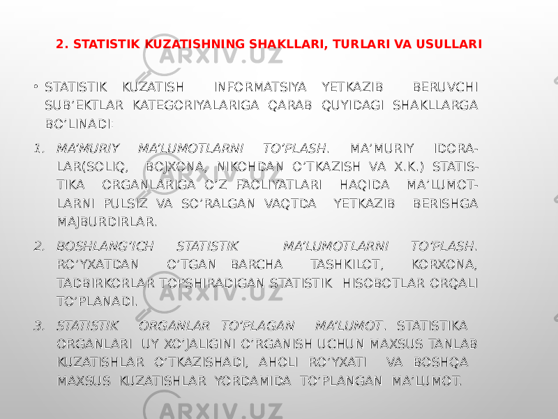 2. STATISTIK KUZATISHNING SHAKLLARI, TURLARI VA USULLARI • STATISTIK KUZATISH INFORMATSIYA YETKAZIB BERUVCHI SUB’EKTLAR KATEGORIYALARIGA QARAB QUYIDAGI SHAKLLARGA BO’LINADI: 1. MA’MURIY MA’LUMOTLARNI TO’PLASH . MA’MURIY IDORA- LAR(SOLIQ, BOJXONA, NIKOHDAN O’TKAZISH VA X.K.) STATIS- TIKA ORGANLARIGA O’Z FAOLIYATLARI HAQIDA MA’LUMOT- LARNI PULSIZ VA SO’RALGAN VAQTDA YETKAZIB BERISHGA MAJBURDIRLAR. 2. BOSHLANG’ICH STATISTIK MA’LUMOTLARNI TO’PLASH . RO’YXATDAN O’TGAN BARCHA TASHKILOT, KORXONA, TADBIRKORLAR TOPSHIRADIGAN STATISTIK HISOBOTLAR ORQALI TO’PLANADI. 3. STATISTIK ORGANLAR TO’PLAGAN MA’LUMOT . STATISTIKA ORGANLARI UY XO’JALIGINI O’RGANISH UCHUN MAXSUS TANLAB KUZATISHLAR O’TKAZISHADI, AHOLI RO’YXATI VA BOSHQA MAXSUS KUZATISHLAR YORDAMIDA TO’PLANGAN MA’LUMOT. 