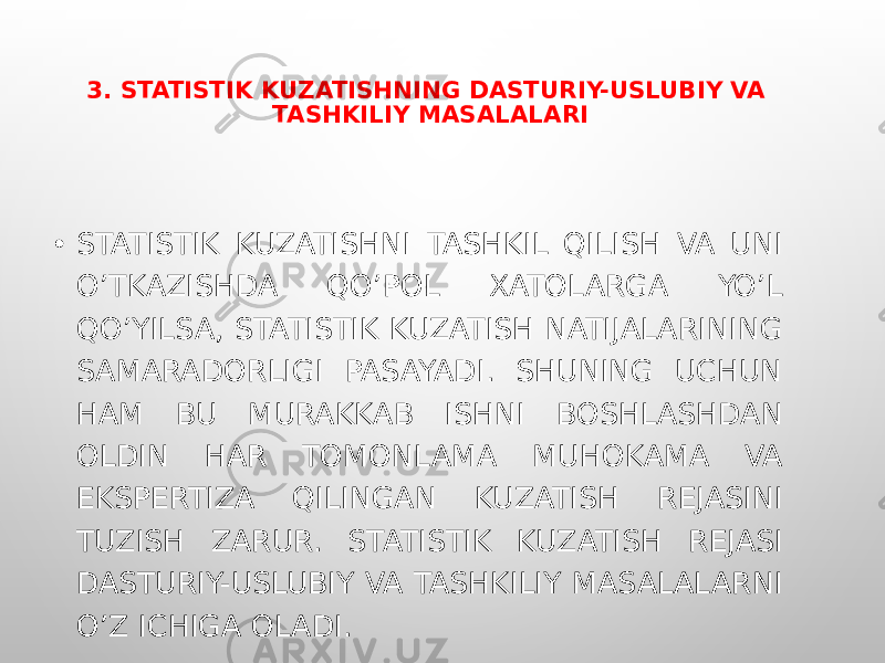 3. STATISTIK KUZATISHNING DASTURIY-USLUBIY VA TASHKILIY MASALALARI • STATISTIK KUZATISHNI TASHKIL QILISH VA UNI O’TKAZISHDA QO’POL XATOLARGA YO’L QO’YILSA, STATISTIK KUZATISH NATIJALARINING SAMARADORLIGI PASAYADI. SHUNING UCHUN HAM BU MURAKKAB ISHNI BOSHLASHDAN OLDIN HAR TOMONLAMA MUHOKAMA VA EKSPERTIZA QILINGAN KUZATISH REJASINI TUZISH ZARUR. STATISTIK KUZATISH REJASI DASTURIY-USLUBIY VA TASHKILIY MASALALARNI O’Z ICHIGA OLADI. 