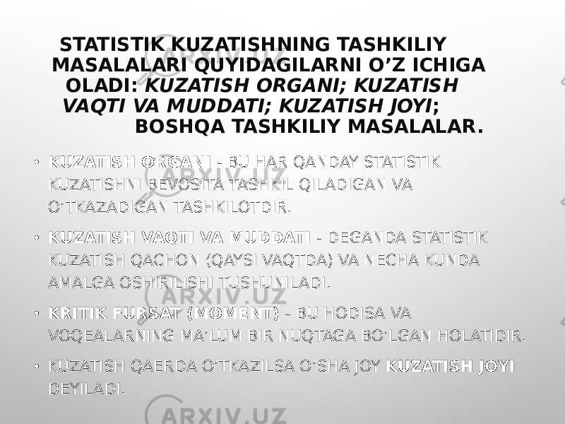 STATISTIK KUZATISHNING TASHKILIY MASALALARI QUYIDAGILARNI O’Z ICHIGA OLADI: KUZATISH ORGANI; KUZATISH VAQTI VA MUDDATI; KUZATISH JOYI ; BOSHQA TASHKILIY MASALALAR. • KUZATISH ORGANI - BU HAR QANDAY STATISTIK KUZATISHNI BEVOSITA TASHKIL QILADIGAN VA O’TKAZADIGAN TASHKILOTDIR. • KUZATISH VAQTI VA MUDDATI - DEGANDA STATISTIK KUZATISH QACHON (QAYSI VAQTDA) VA NECHA KUNDA AMALGA OSHIRILISHI TUSHUNILADI. • KRITIK FURSAT (MOMENT) - BU HODISA VA VOQEALARNING MA’LUM BIR NUQTAGA BO’LGAN HOLATIDIR. • KUZATISH QAERDA O’TKAZILSA O’SHA JOY KUZATISH JOYI DEYILADI. 