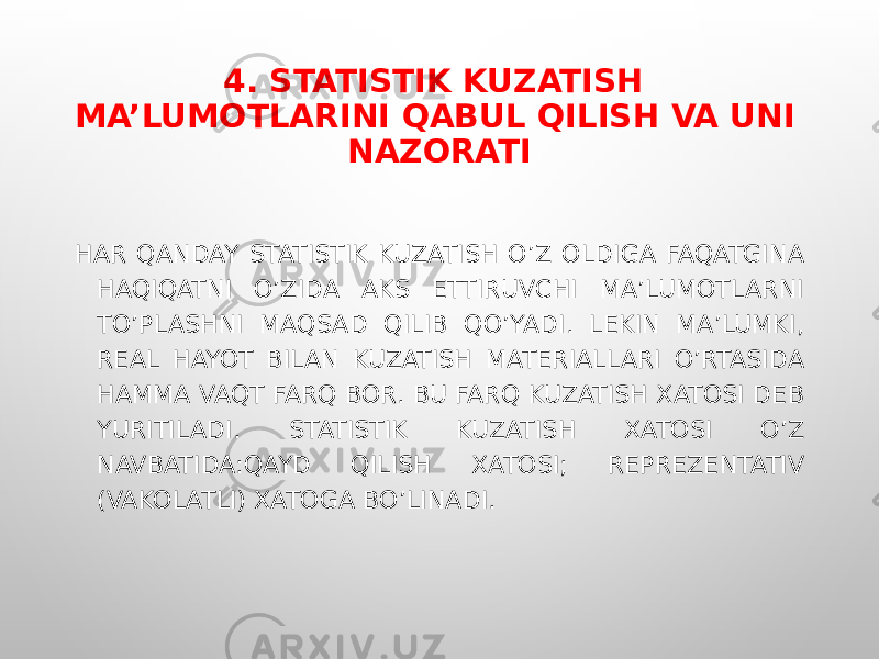 4. STATISTIK KUZATISH MA’LUMOTLARINI QABUL QILISH VA UNI NAZORATI HAR QANDAY STATISTIK KUZATISH O’Z OLDIGA FAQATGINA HAQIQATNI O’ZIDA AKS ETTIRUVCHI MA’LUMOTLARNI TO’PLASHNI MAQSAD QILIB QO’YADI. LEKIN MA’LUMKI, REAL HAYOT BILAN KUZATISH MATERIALLARI O’RTASIDA HAMMA VAQT FARQ BOR. BU FARQ KUZATISH XATOSI DEB YURITILADI. STATISTIK KUZATISH XATOSI O’Z NAVBATIDA:QAYD QILISH XATOSI; REPREZENTATIV (VAKOLATLI) XATOGA BO’LINADI. 