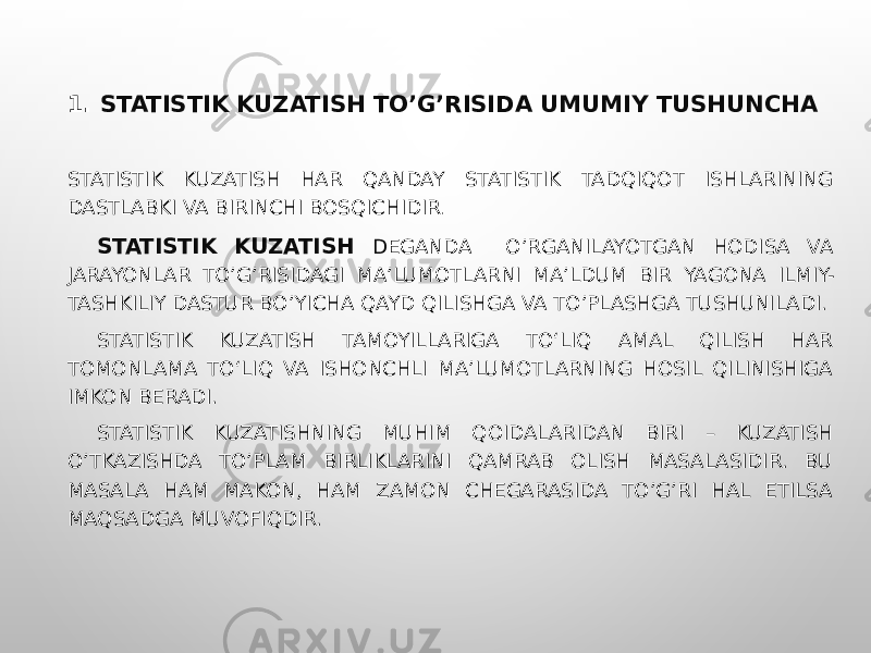 1. STATISTIK KUZATISH TO’G’RISIDA UMUMIY TUSHUNCHA STATISTIK KUZATISH HAR QANDAY STATISTIK TADQIQOT ISHLARINING DASTLABKI VA BIRINCHI BOSQICHIDIR . STATISTIK KUZATISH D EGANDA O’RGANILAYOTGAN HODISA VA JARAYONLAR TO’G’RISIDAGI MA’LUMOTLARNI MA’LDUM BIR YAGONA ILMIY- TASHKILIY DASTUR BO’YICHA QAYD QILISHGA VA TO’PLASHGA TUSHUNILADI. STATISTIK KUZATISH TAMOYILLARIGA TO‘LIQ AMAL QILISH HAR TOMONLAMA TO‘LIQ VA ISHONCHLI MA’LUMOTLARNING HOSIL QILINISHIGA IMKON BERADI. STATISTIK KUZATISHNING MUHIM QOIDALARIDAN BIRI – KUZATISH O’TKAZISHDA TO’PLAM BIRLIKLARINI QAMRAB OLISH MASALASIDIR. BU MASALA HAM MAKON, HAM ZAMON CHEGARASIDA TO’G’RI HAL ETILSA MAQSADGA MUVOFIQDIR. 