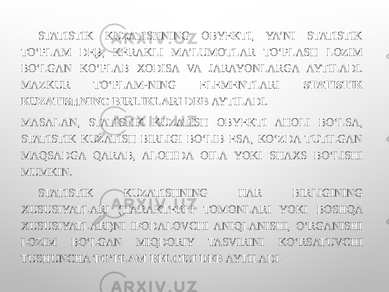 STATISTIK KUZATISHNING OBYEKTI, YA’NI STATISTIK TO‘PLAM DEB, KERAKLI MA’LUMOTLAR TO‘PLASH LOZIM BO‘LGAN KO‘PLAB XODISA VA JARAYONLARGA AYTILADI. MAZKUR TO‘PLAM-NING ELEMENTLARI STATISTIK KUZATISHNING BIRLIKLARI DEB AYTILADI. MASALAN, STATISTIK KUZATISH OBYEKTI AHOLI BO‘LSA, STATISTIK KUZATISH BIRLIGI BO‘LIB ESA, KO‘ZDA TUTILGAN MAQSADGA QARAB, ALOHIDA OILA YOKI SHAXS BO‘LISHI MUMKIN. STATISTIK KUZATISHNING HAR BIRLIGINING XUSUSIYATLARI (HARAKTERLI TOMONLARI YOKI BOSHQA XUSUSIYATLARI)NI IFODALOVCHI ANIQLANISHI, O‘RGANISHI LOZIM BO‘LGAN MIQDORIY TASVIRINI KO‘RSATUVCHI TUSHUNCHA TO’PLAM BELGISI DEB AYTILADI . 