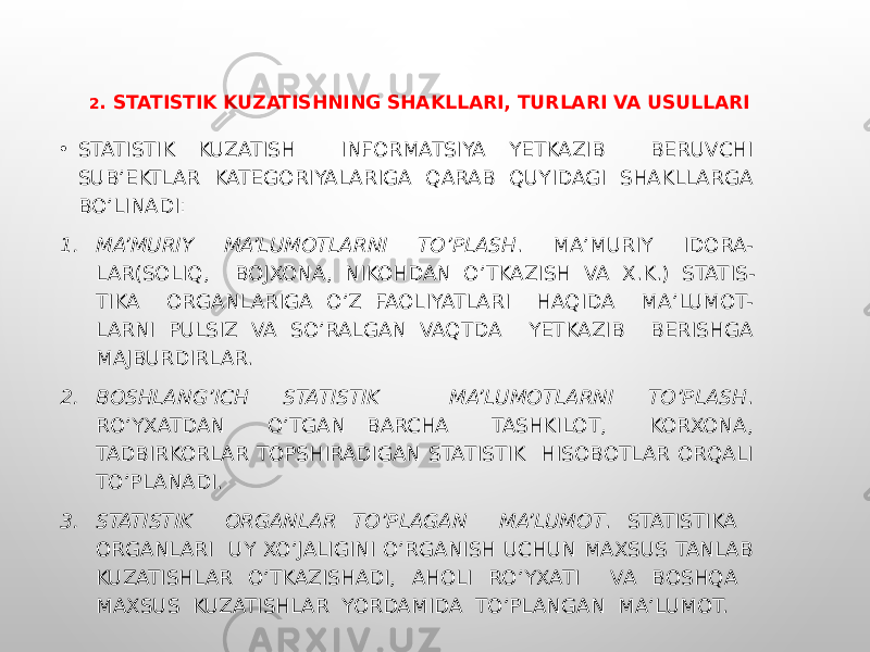 2 . STATISTIK KUZATISHNING SHAKLLARI, TURLARI VA USULLARI • STATISTIK KUZATISH INFORMATSIYA YETKAZIB BERUVCHI SUB’EKTLAR KATEGORIYALARIGA QARAB QUYIDAGI SHAKLLARGA BO’LINADI: 1. MA’MURIY MA’LUMOTLARNI TO’PLASH . MA’MURIY IDORA- LAR(SOLIQ, BOJXONA, NIKOHDAN O’TKAZISH VA X.K.) STATIS- TIKA ORGANLARIGA O’Z FAOLIYATLARI HAQIDA MA’LUMOT- LARNI PULSIZ VA SO’RALGAN VAQTDA YETKAZIB BERISHGA MAJBURDIRLAR. 2. BOSHLANG’ICH STATISTIK MA’LUMOTLARNI TO’PLASH . RO’YXATDAN O’TGAN BARCHA TASHKILOT, KORXONA, TADBIRKORLAR TOPSHIRADIGAN STATISTIK HISOBOTLAR ORQALI TO’PLANADI. 3. STATISTIK ORGANLAR TO’PLAGAN MA’LUMOT . STATISTIKA ORGANLARI UY XO’JALIGINI O’RGANISH UCHUN MAXSUS TANLAB KUZATISHLAR O’TKAZISHADI, AHOLI RO’YXATI VA BOSHQA MAXSUS KUZATISHLAR YORDAMIDA TO’PLANGAN MA’LUMOT. 