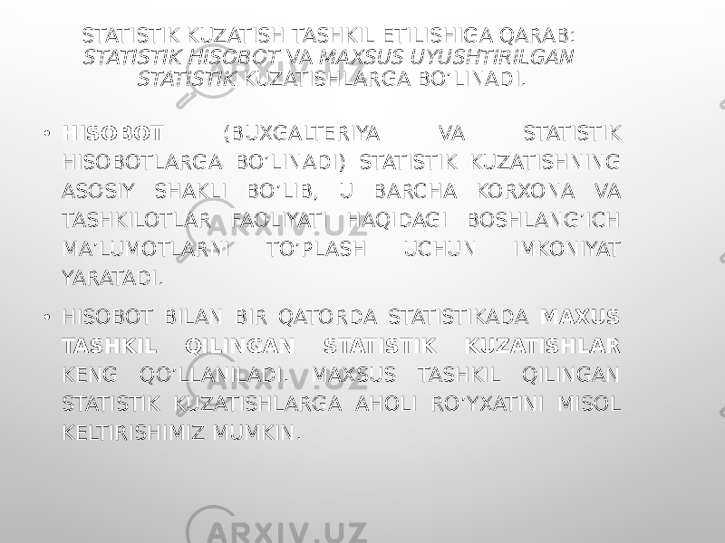 STATISTIK KUZATISH TASHKIL ETILISHIGA QARAB: STATISTIK HISOBOT VA MAXSUS UYUSHTIRILGAN STATISTIK KUZATISHLARGA BO’LINADI. • HISOBOT (BUXGALTERIYA VA STATISTIK HISOBOTLARGA BO’LINADI) STATISTIK KUZATISHNING ASOSIY SHAKLI BO’LIB, U BARCHA KORXONA VA TASHKILOTLAR FAOLIYATI HAQIDAGI BOSHLANG’ICH MA’LUMOTLARNI TO’PLASH UCHUN IMKONIYAT YARATADI. • HISOBOT BILAN BIR QATORDA STATISTIKADA MAXUS TASHKIL QILINGAN STATISTIK KUZATISHLAR KENG QO’LLANILADI. MAXSUS TASHKIL QILINGAN STATISTIK KUZATISHLARGA AHOLI RO’YXATINI MISOL KELTIRISHIMIZ MUMKIN. 