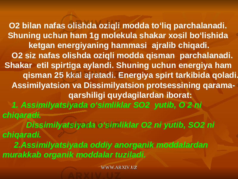 O 2 bilan nafas olishda oziqli modda to ‘ liq parchalanadi . Shuning uchun ham 1 g molekula shakar xosil bo ‘ lishida ketgan energiyaning hammasi ajralib chiqadi . O 2 siz nafas olishda oziqli modda qisman parchalanadi . Shakar etil spirtiga aylandi . Shuning uchun energiya ham qisman 25 kkal ajratadi . Energiya spirt tarkibida qoladi . Assimilyatsion va Dissimilyatsion protsessining qarama- qarshiligi quydagilardan iborat: 1. Assimilyatsiyada o‘simliklar SO2 yutib, O 2 ni chiqaradi. Dissimilyatsiyada o‘simliklar O2 ni yutib, SO2 ni chiqaradi. 2.Assimilyatsiyada oddiy anorganik moddalardan murakkab organik moddalar tuziladi. WWW.ARXIV.UZWWW.ARXIV.UZ 