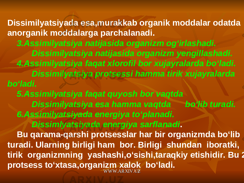 Dissimilyatsiyada esa,murakkab organik moddalar odatda anorganik moddalarga parchalanadi. 3.Assimilyatsiya natijasida organizm og‘irlashadi. Dissimilyatsiya natijasida organizm yengillashadi. 4.Assimilyatsiya faqat xlorofil bor xujayralarda bo‘ladi. Dissimilyatsiya protsessi hamma tirik xujayralarda bo‘ladi. 5.Assimilyatsiya faqat quyosh bor vaqtda Dissimilyatsiya esa hamma vaqtda bo‘lib turadi. 6.Assimilyatsiyada energiya to‘planadi. Dissimlyatsiyada energiya sarflanadi . Bu qarama-qarshi protsesslar har bir organizmda bo‘lib turadi. Ularning birligi ham bor. Birligi shundan iboratki, tirik organizmning yashashi,o‘sishi,taraqkiy etishidir. Bu 2 protsess to‘xtasa,organizm xalok bo‘ladi. WWW.ARXIV.UZWWW.ARXIV.UZ 