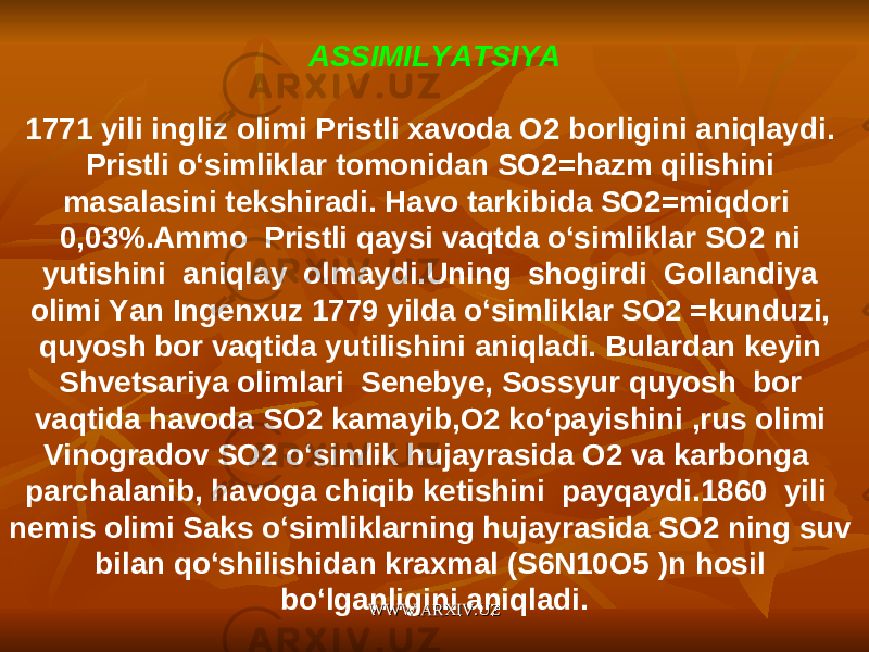 ASSIMILYATSIYA 1771 yili ingliz olimi Pristli xavoda O2 borligini aniqlaydi. Pristli o‘simliklar tomonidan SO2=hazm qilishini masalasini tekshiradi. Havo tarkibida SO2=miqdori 0,03%.Ammo Pristli qaysi vaqtda o‘simliklar SO2 ni yutishini aniqlay olmaydi.Uning shogirdi Gollandiya olimi Yan Ingenxuz 1779 yilda o‘simliklar SO2 =kunduzi, quyosh bor vaqtida yutilishini aniqladi. Bulardan keyin Shvetsariya olimlari Senebye, Sossyur quyosh bor vaqtida havoda SO2 kamayib,O2 ko‘payishini ,rus olimi Vinogradov SO2 o‘simlik hujayrasida O2 va karbonga parchalanib, havoga chiqib ketishini payqaydi.1860 yili nemis olimi Saks o‘simliklarning hujayrasida SO2 ning suv bilan qo‘shilishidan kraxmal (S6N10O5 )n hosil bo‘lganligini aniqladi. WWW.ARXIV.UZWWW.ARXIV.UZ 