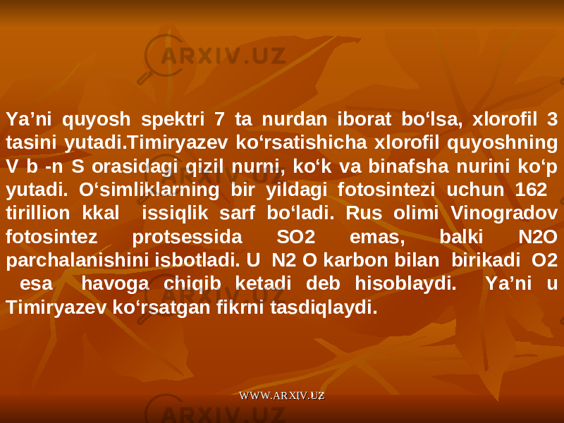 Ya’ni quyosh spektri 7 ta nurdan iborat bo‘lsa, xlorofil 3 tasini yutadi.Timiryazev ko‘rsatishicha xlorofil quyoshning V b -n S orasidagi qizil nurni, ko‘k va binafsha nurini ko‘p yutadi. O‘simliklarning bir yildagi fotosintezi uchun 162 tirillion kkal issiqlik sarf bo‘ladi. Rus olimi Vinogradov fotosintez protsessida SO2 emas, balki N2O parchalanishini isbotladi. U N2 O karbon bilan birikadi O2 esa havoga chiqib ketadi deb hisoblaydi. Ya’ni u Timiryazev ko‘rsatgan fikrni tasdiqlaydi. WWW.ARXIV.UZWWW.ARXIV.UZ 