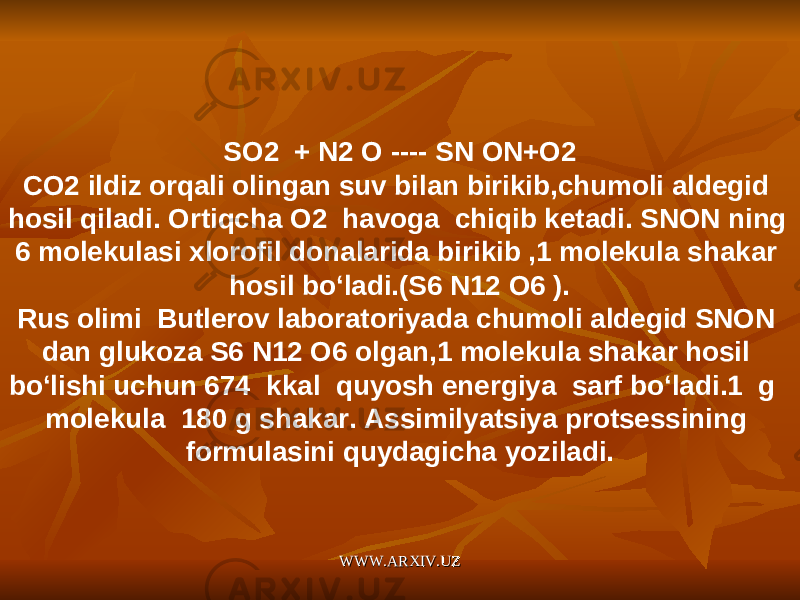 SO2 + N2 O ---- SN ON+O2 CO2 ildiz orqali olingan suv bilan birikib,chumoli aldegid hosil qiladi. Ortiqcha O2 havoga chiqib ketadi. SNON ning 6 molekulasi xlorofil donalarida birikib ,1 molekula shakar hosil bo‘ladi.(S6 N12 O6 ). Rus olimi Butlerov laboratoriyada chumoli aldegid SNON dan glukoza S6 N12 O6 olgan,1 molekula shakar hosil bo‘lishi uchun 674 kkal quyosh energiya sarf bo‘ladi.1 g molekula 180 g shakar. Assimilyatsiya protsessining formulasini quydagicha yoziladi. WWW.ARXIV.UZWWW.ARXIV.UZ 