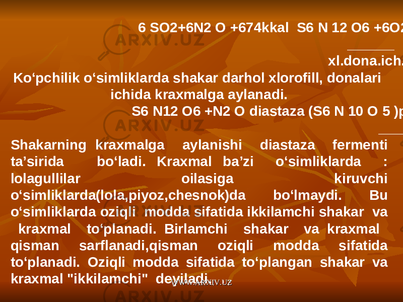  6 SO2+6N2 O +674kkal S6 N 12 O6 +6O2 ______ xl.dona.ich. Ko‘pchilik o‘simliklarda shakar darhol xlorofill, donalari ichida kraxmalga aylanadi. S6 N12 O6 +N2 O diastaza (S6 N 10 O 5 )p _____ Shakarning kraxmalga aylanishi diastaza fermenti ta’sirida bo‘ladi. Kraxmal ba’zi o‘simliklarda : lolagullilar oilasiga kiruvchi o‘simliklarda(lola,piyoz,chesnok)da bo‘lmaydi. Bu o‘simliklarda oziqli modda sifatida ikkilamchi shakar va kraxmal to‘planadi. Birlamchi shakar va kraxmal qisman sarflanadi,qisman oziqli modda sifatida to‘planadi. Oziqli modda sifatida to‘plangan shakar va kraxmal &#34;ikkilamchi&#34; deyiladi. WWW.ARXIV.UZWWW.ARXIV.UZ 