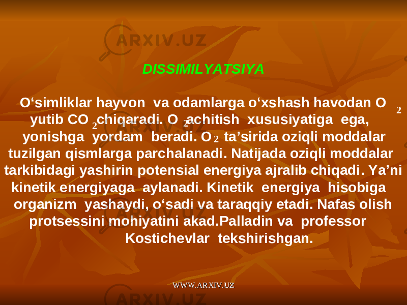 DISSIMILYATSIYA   O ‘ simliklar hayvon va odamlarga o ‘ xshash havodan O yutib С O chiqaradi . O achitish xususiyatiga ega , yonishga yordam beradi . O ta ’ sirida oziqli moddalar tuzilgan qismlarga parchalanadi . Natijada oziqli moddalar tarkibidagi yashirin potensial energiya ajralib chiqadi . Ya ’ ni kinetik energiyaga aylanadi . Kinetik energiya hisobiga organizm yashaydi , o ‘ sadi va taraqqiy etadi . Nafas olish protsessini mohiyatini akad . Palladin va professor Kostichevlar tekshirishgan . 2 2 2 2 WWW.ARXIV.UZWWW.ARXIV.UZ 