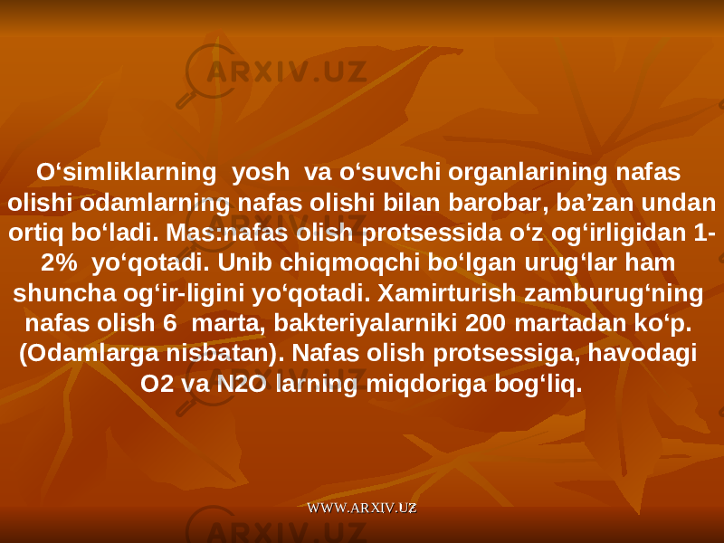 O ‘ simliklarning yosh va o ‘ suvchi organlarining nafas olishi odamlarning nafas olishi bilan barobar , ba ’ zan undan ortiq bo ‘ ladi . Mas : nafas olish protsessida o ‘ z og ‘ irligidan 1- 2% yo ‘ qotadi . Unib chiqmoqchi bo ‘ lgan urug ‘ lar ham shuncha og ‘ ir - ligini yo ‘ qotadi . Xamirturish zamburug ‘ ning nafas olish 6 marta , bakteriyalarniki 200 martadan ko ‘ p . ( Odamlarga nisbatan ). Nafas olish protsessiga, havodagi O2 va N2O larning miqdoriga bog‘liq. WWW.ARXIV.UZWWW.ARXIV.UZ 