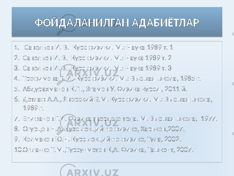 ФОЙДАЛАНИЛГАН АДАБИЁТЛАР 1. Савельев И. В. Курс физики. М.: Наука 1989 т. 1 2. Савельев И. В. Курс физики. М.: Наука 1989 т. 2 3. Савельев И. В. Курс физики. М.: Наука 1989 т. 3 4. Трофимова Т. И. Курс физики. М.: Высшая школа, 1985 г. 5. Абдурахманов К.П., Эгамов У. Физика курси , 2011 й. 6. Детлаф А.А., Яворский Б.М. Курс физики. М.: Высшая школа, 1989 г. 7. Епифанов Г.И. Физика твердого тела. М. Высшая школа, 1977. 8. Огурцов Н.А. Курс лекций по физике, Харьков,2007. 9. Колмаков Ю.Н. Курс лекций по физике, Тула, 2002. 10. Оплачко Т.М.,Турсунметов К,А. Физика, Ташкент, 2007.2D 