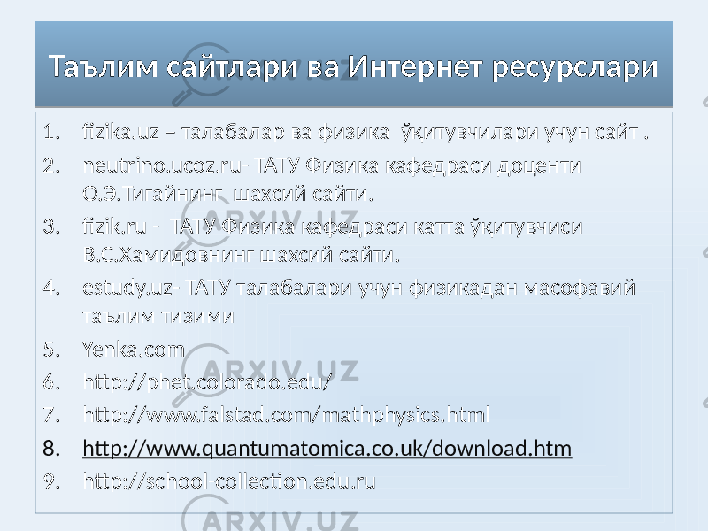 Таълим сайтлари ва Интернет ресурслари 1. fizika.uz – талабалар ва физика ўқитувчилари учун сайт . 2. neutrino.ucoz.ru- ТАТУ Физика кафедраси доценти О.Э.Тигайнинг шахсий сайти. 3. fizik.ru - ТАТУ Физика кафедраси катта ўқитувчиси В.С.Хамидовнинг шахсий сайти. 4. estudy.uz- ТАТУ талабалари учун физикадан масофавий таълим тизими 5. Yenka.com 6. http://phet.colorado.edu/ 7. http://www.falstad.com/mathphysics.html 8. http://www.quantumatomica.co.uk/download.htm 9. http://school-collection.edu.ru0C 