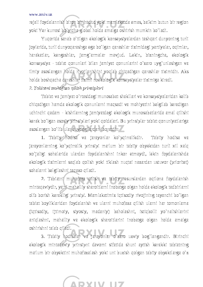 www.arxiv.uz rejali foydalannish biron bir hudud yoki mamlakatda emas, balkim butun bir region yoki Yer kurrasi bo`yicha global holda amalga oshirish mumkin bo`ladi. Yuqorida sanab o`tilgan ekologik konsepsiyalardan tashqari dunyoning turli joylarida, turli dunyoqarashga ega bo`lgan qarashlar tizimidagi partiyalar, oqimlar, harakatlar, kengashlar, jamg`armalar mavjud. Lekin, bizningcha, ekologik konsepsiya - tabiat qonunlari bilan jamiyat qonunlarini o`zaro uyg`unlashgan va ilmiy asoslangan holda rivojlanishini yoqlab chiqadigan qarashlar tizimidir. Aks holda boshqacha qarashlar tizimi noekologik konsepsiyalar tizimiga kiradi.   2. Tabiatni muhofaza qilish prinsiplari Tabiat va jamiyat o`rtasidagi munosabat shakllari va konsepsiyalaridan kelib chiqadigan hamda ekologik qonunlarni maqsadi va mohiyatini belgilab beradigan uchinchi qadam - kishilarning jamiyatdagi ekologik munosabatlarida amal qilishi kerak bo`lgan asosiy prinsiplari yoki qoidalari. Bu prinsiplar tabiat qonuniyatlariga asoslangan bo`lib ular quydagilardan iboratdir: 1. Tabiiy hodisa va jarayonlar ko`pqirralikdir. Tabiiy hodisa va jarayonlarning ko`pqirralik prinsipi ma&#39;lum bir tabiiy obyektdan turli xil xalq xo`jaligi sohalarida ulardan foydalanishni inkor etmaydi, lekin foydalanishda ekologik tizimlarni saqlab qolish yoki tiklash nuqtai nazardan ustuvor (prioritet) sohalarni belgilashni taqazo qiladi. 2. Tabiatni muhofaza qilish va tabiiy resurslardan oqilona foydalanish mintaqaviydir, ya&#39;ni mahalliy sharoitlarni inobatga olgan holda ekologik tadbirlarni olib borish kerakligi prinsipi. Mamlakatimiz iqtisodiy rivojining tayanchi bo`lgan tabiat boyliklaridan foydalanish va ularni muhofaza qilish ularni har tomonlama (iqtisodiy, ijtimoiy, siyosiy, madaniy) baholashni, istiqbolli yo`nalishlarini aniqlashni, mahalliy va ekologik sharoitlarini inobatga olgan holda amalga oshirishni talab qiladi. 3. Tabiiy hodisalar va jarayonlar o`zaro uzviy bog`langandir. Birinchi ekologik mintaqaviy prinsipni davomi sifatida shuni aytish kerakki tabiatning ma&#39;lum bir obyektini muhofazalash yoki uni buzish qolgan tabiiy obyektlarga o`z 