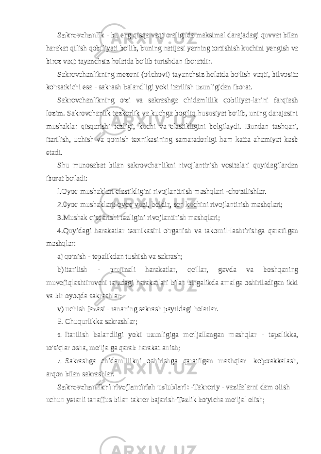 Sakrovchanlik - bu eng qisqa vaqt oralig&#39;ida maksimal darajadagi quvvat bilan harakat qilish qobiliyati bo&#39;lib, buning natijasi yerning tortishish kuchini yengish va biroz vaqt tayanchsiz holatda bo&#39;lib turishdan iboratdir. Sakrovchanlikning mezoni (o&#39;lchovi) tayanchsiz holatda bo&#39;lish vaqti, bilvosita ko&#39;rsatkichi esa - sakrash balandligi yoki itarilish uzunligidan iborat. Sakrovchanlikning o&#39;zi va sakrashga chidamlilik qobiliyat-larini farqiash lozim. Sakrovchanlik tezkorlik va kuchga bog&#39;liq hususiyat bo&#39;lib, uning darajasini mushaklar qisqarishi tezligi, kuchi va elastikligini belgilaydi. Bundan tashqari, itarilish, uchish va qo&#39;nish texnikasining samaradorligi ham katta ahamiyat kasb etadi. Shu munosabat bilan sakrovchanlikni rivojlantirish vositalari quyidagilardan iborat bo&#39;ladi: l.Oyoq mushaklari elastikligini rivojlantirish mashqlari -cho&#39;zilishlar. 2.0yoq mushaklari: oyoq yuzi, boldir, son kuchini rivojlantirish mashqlari; 3.Mushak qisqarishi tezligini rivojlantirish mashqlari; 4.Quyidagi harakatlar texnikasini o&#39;rganish va takomil-lashtirishga qaratilgan mashqlar: a) qo&#39;nish - tepalikdan tushish va sakrash; b) itarilish - prujinali harakatlar, qo&#39;llar, gavda va boshqaning muvofiqlashtiruvchi tarzdagi harakatlari bilan birgalikda amalga oshiriladigan ikki va bir oyoqda sakrashlar; v) uchish fazasi - tananing sakrash paytidagi holatlar. 5. Chuqurlikka sakrashlar; 6. Itarilish balandligi yoki uzunligiga mo &#39; ljallangan mashqlar - tepalikka , to &#39; siqlar osha , mo &#39; ljalga qarab harakatlanish ; 7. Sakrashga chidamlilikni oshirishga qaratilgan mashqlar - ko &#39; pxakkalash , arqon bilan sakrashlar . Sakrovchanlikni rivojlantirish uslublari : - Takroriy - vazifalarni dam olish uchun yetarli tanaffus bilan takror bajarish - Tezlik bo &#39; yicha mo &#39; ljal olish ; 