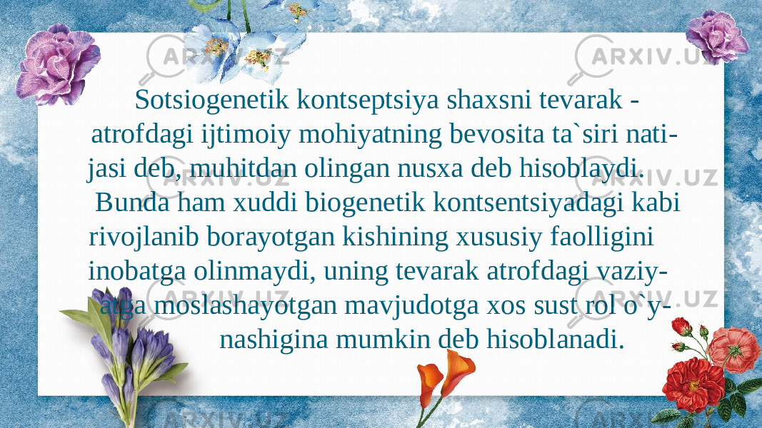  Sotsiogenetik kontseptsiya shaxsni tevarak - atrofdagi ijtimoiy mohiyatning bevosita ta`siri nati - jasi deb, muhitdan olingan nusxa deb hisoblaydi. Bunda ham xuddi biogenetik kontsentsiyadagi kabi rivojlanib borayotgan kishining xususiy faolligini inobatga olinmaydi, uning tevarak atrofdagi vaziy - atga moslashayotgan mavjudotga xos sust rol o`y - nashigina mumkin deb hisoblanadi. 